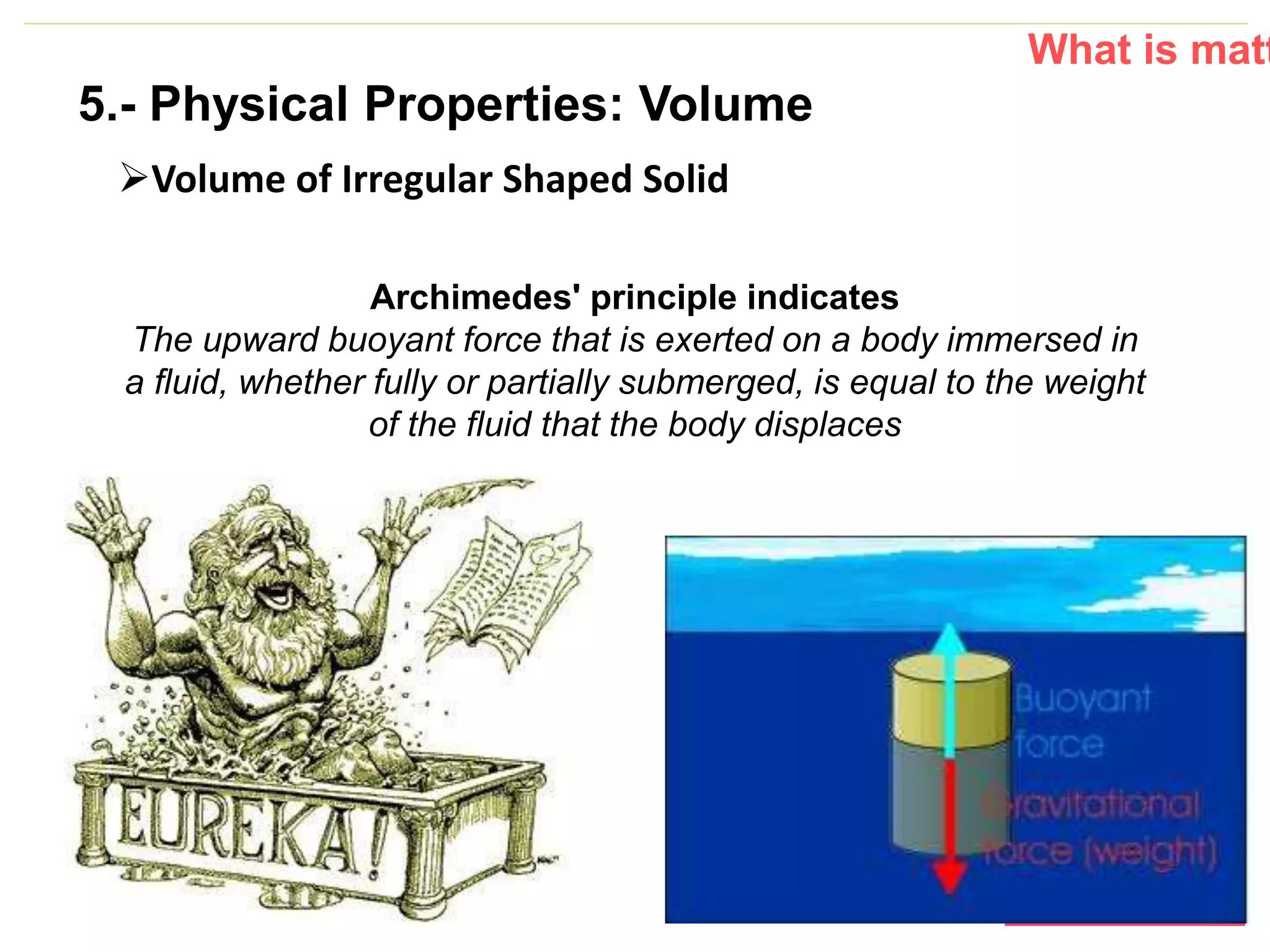 P: 555.123.4568 F: 555.123.4567
123 West Main Street, New York,
NY 10001
www.rightcare.com|
Volume of Irregular Shaped Solid
What is matt
Archimedes' principle indicates
The upward buoyant force that is exerted on a body immersed in
a fluid, whether fully or partially submerged, is equal to the weight
of the fluid that the body displaces
5.- Physical Properties: Volume
 
