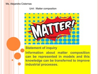 Statement of inquiry
Information about matter composition
can be represented in models and this
knowledge can be transferred to improve
industrial processes.
Unit : Matter composition
Ms. Alejandra Cisternas
Matter compositionMatter composition
 