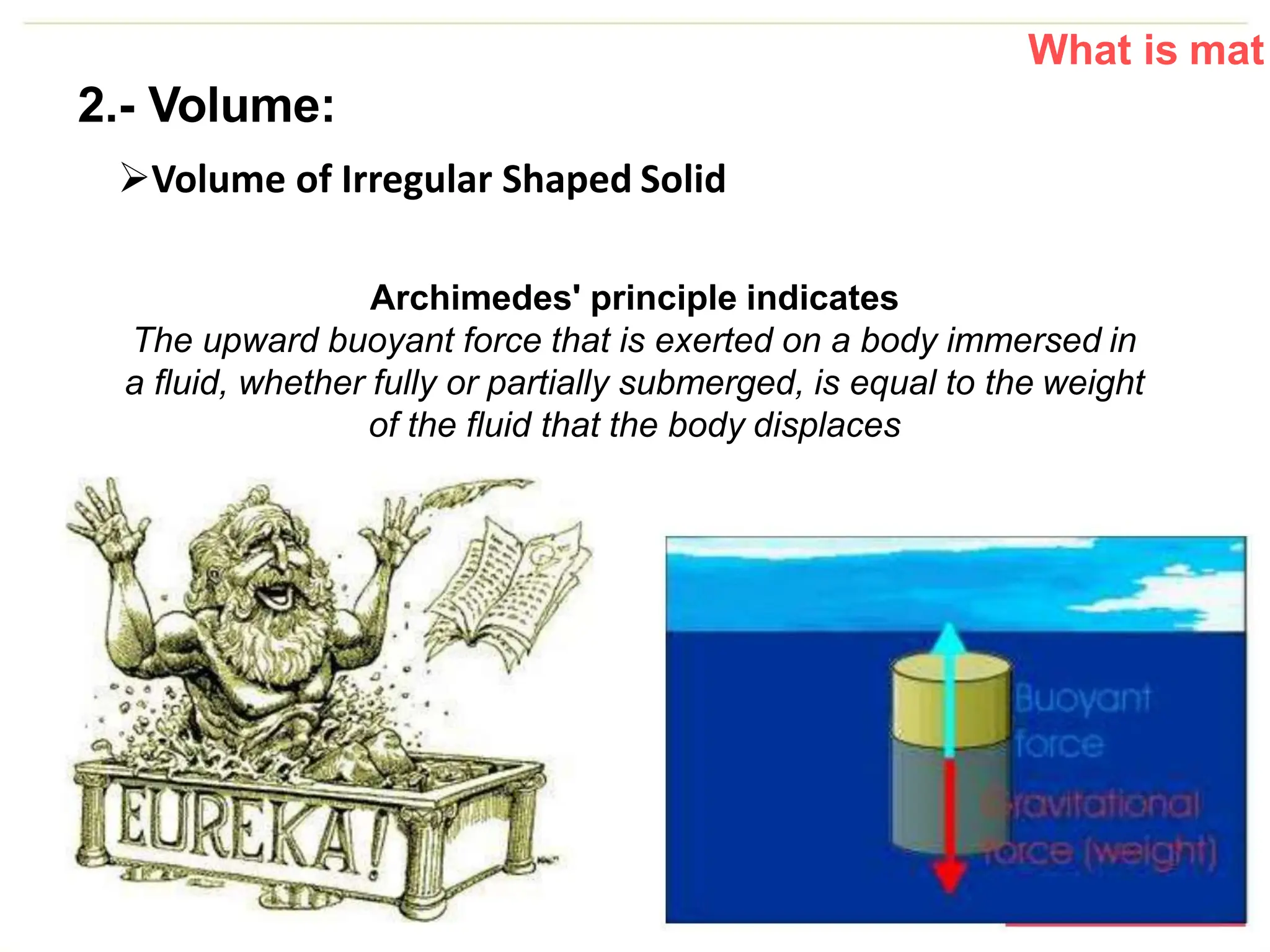 What is mat
2.- Volume:
Volume of Irregular Shaped Solid
Archimedes' principle indicates
The upward buoyant force that is exerted on a body immersed in
a fluid, whether fully or partially submerged, is equal to the weight
of the fluid that the body displaces
 