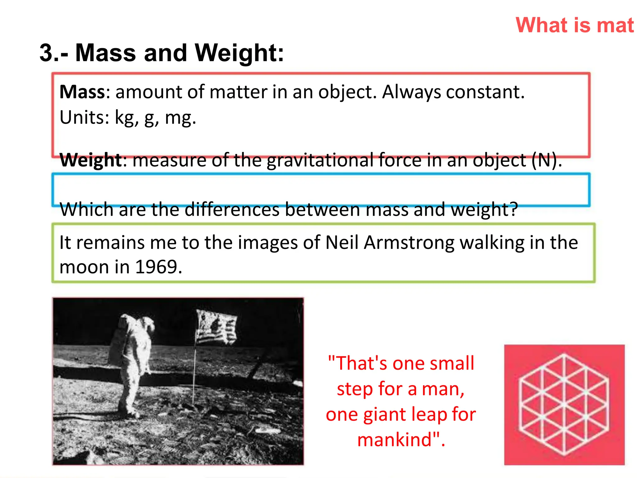 What is mat
3.- Mass and Weight:
Mass: amount of matter in an object. Always constant.
Units: kg, g, mg.
Weight: measure of the gravitational force in an object (N).
Which are the differences between mass and weight?
It remains me to the images of Neil Armstrong walking in the
moon in 1969.
"That's one small
step for a man,
one giant leap for
mankind".
 