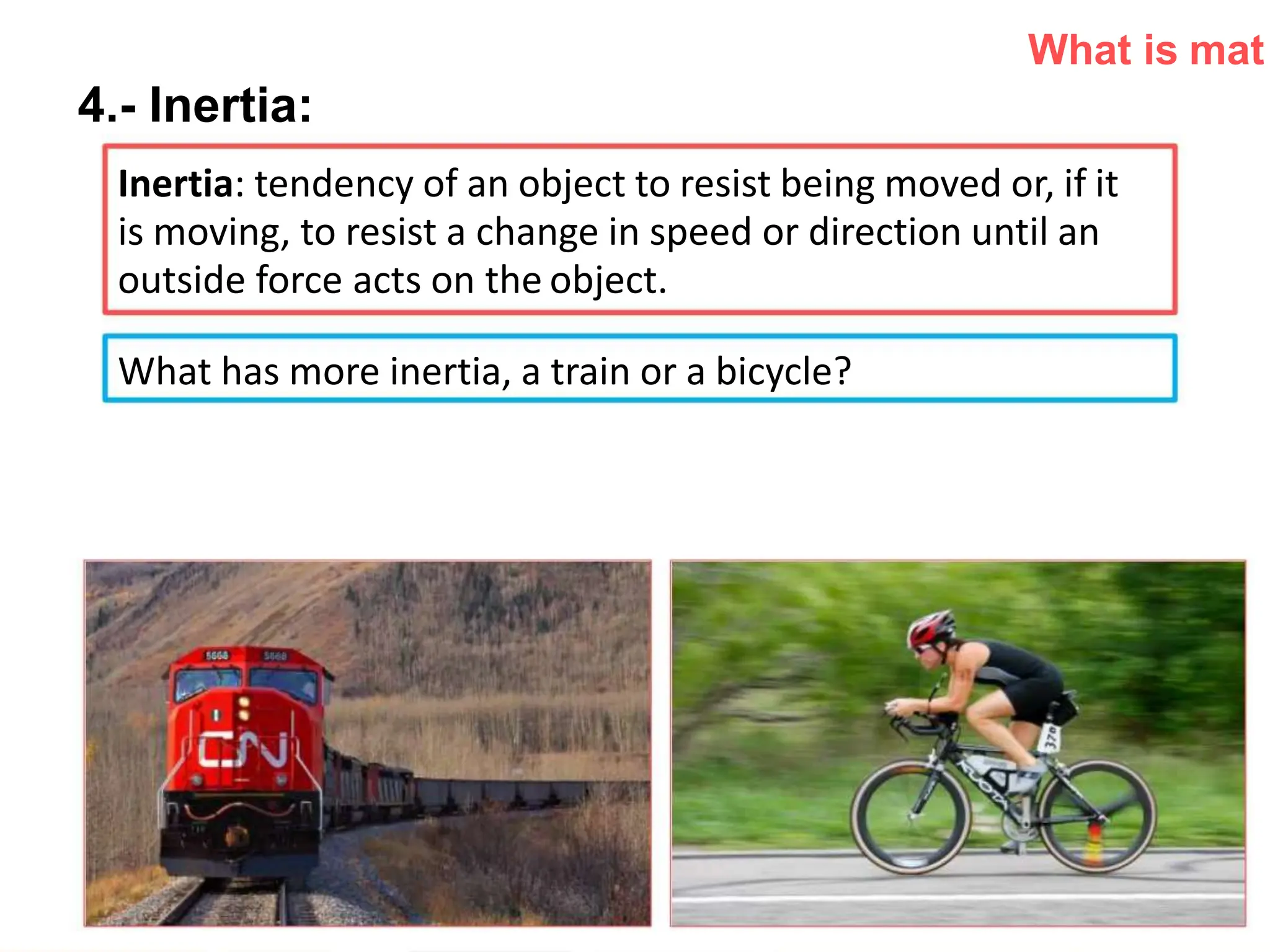 What is mat
4.- Inertia:
Inertia: tendency of an object to resist being moved or, if it
is moving, to resist a change in speed or direction until an
outside force acts on the object.
What has more inertia, a train or a bicycle?
 