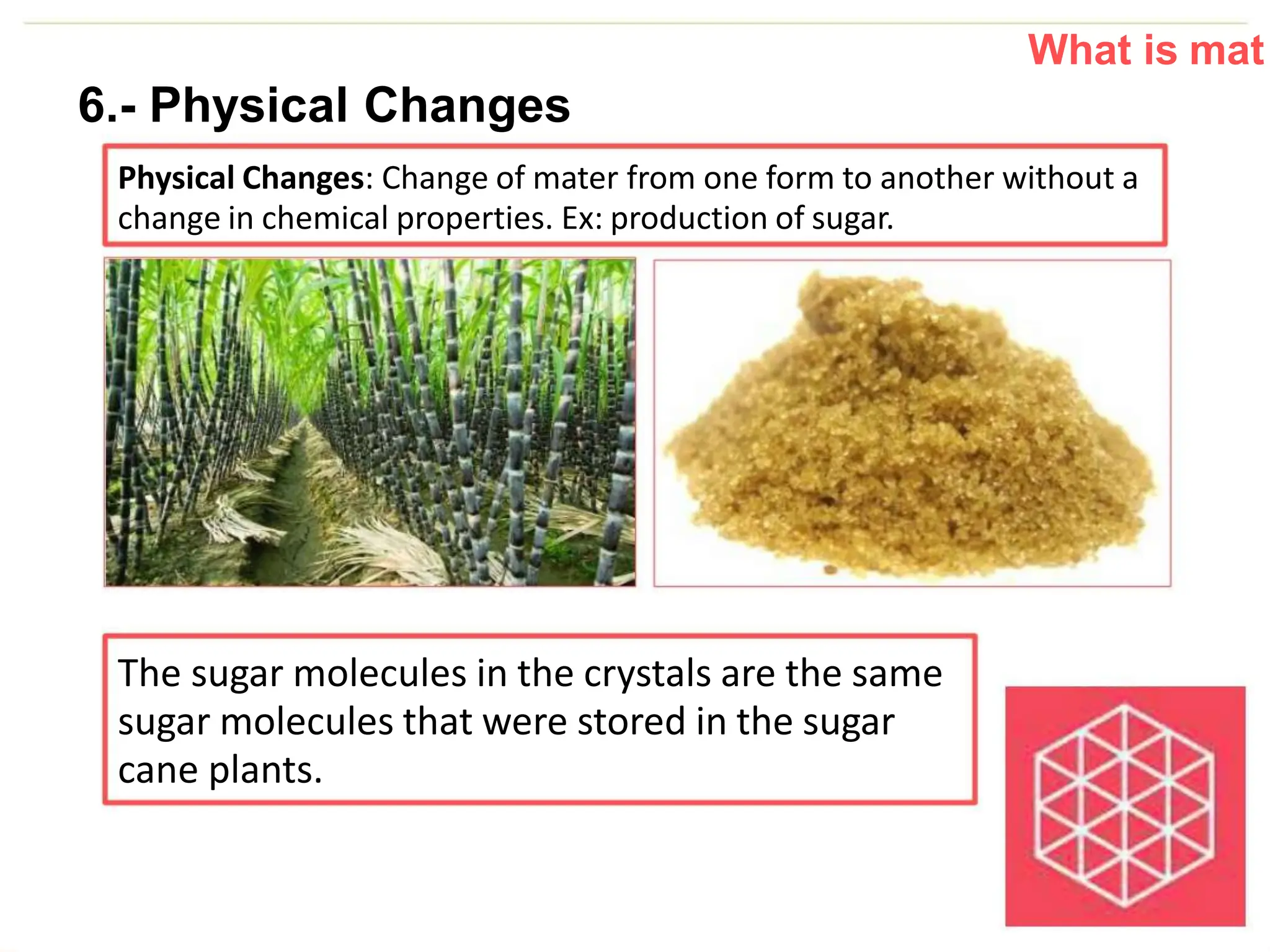 What is mat
6.- Physical Changes
Physical Changes: Change of mater from one form to another without a
change in chemical properties. Ex: production of sugar.
The sugar molecules in the crystals are the same
sugar molecules that were stored in the sugar
cane plants.
 