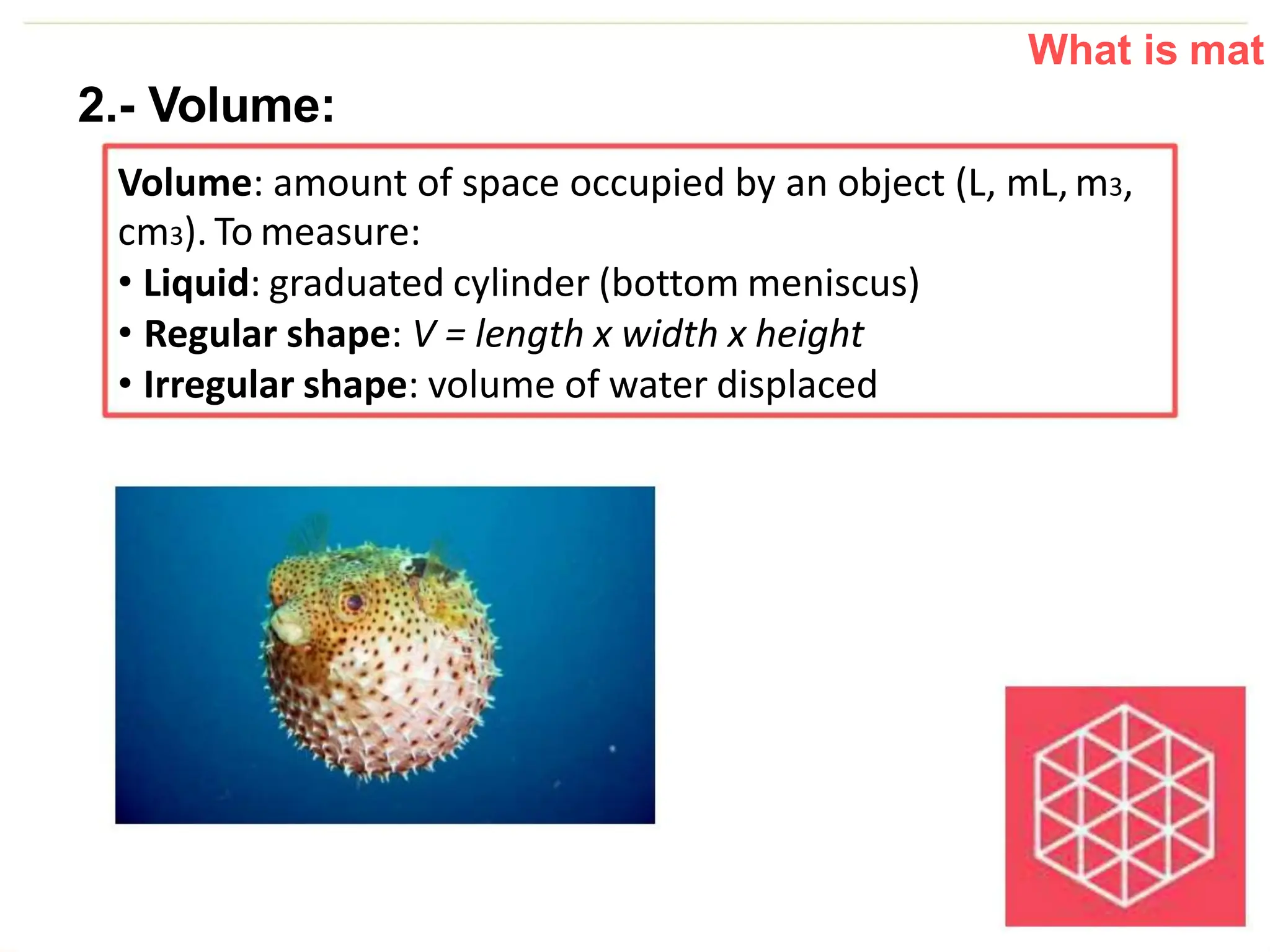 What is mat
2.- Volume:
Volume: amount of space occupied by an object (L, mL, m3,
cm3). To measure:
• Liquid: graduated cylinder (bottom meniscus)
• Regular shape: V = length x width x height
• Irregular shape: volume of water displaced
 