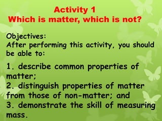 Activity 1
Which is matter, which is not?
Objectives:
After performing this activity, you should
be able to:
1. describe common properties of
matter;
2. distinguish properties of matter
from those of non-matter; and
3. demonstrate the skill of measuring
mass.
 