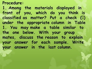 Procedure:
1. Among the materials displayed in
front of you, which do you think is
classified as matter? Put a check ( )
under the appropriate column in Table
1. You may make a table similar to
the one below. With your group
mates, discuss the reason to explain
your answer for each sample. Write
your answer in the last column.
 