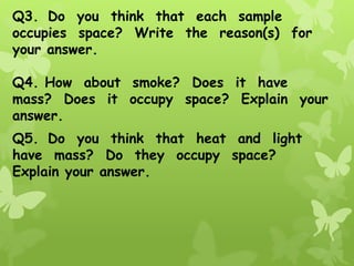 Q3. Do you think that each sample
occupies space? Write the reason(s) for
your answer.
Q4. How about smoke? Does it have
mass? Does it occupy space? Explain your
answer.
Q5. Do you think that heat and light
have mass? Do they occupy space?
Explain your answer.
 