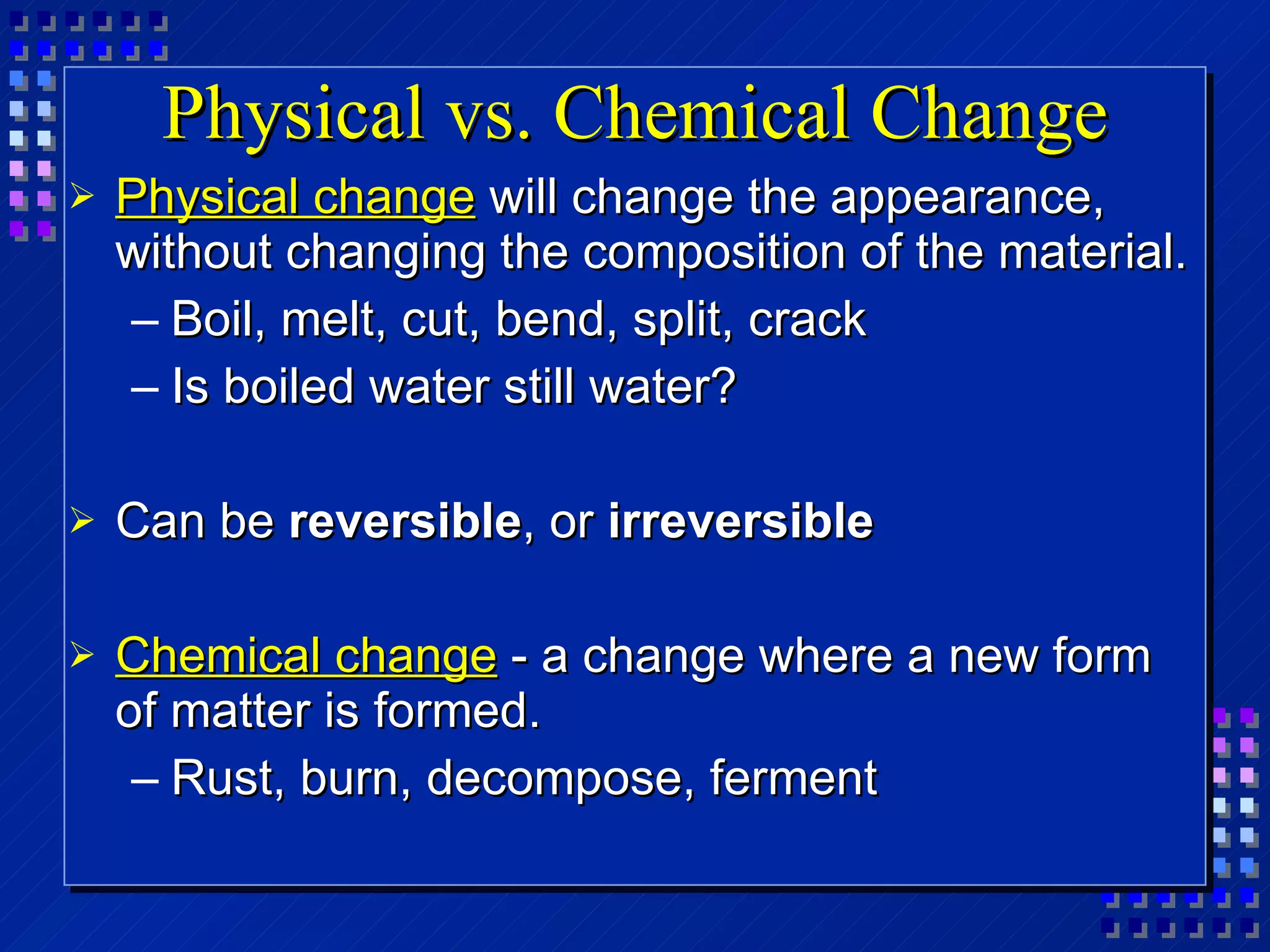 Physical vs. Chemical Change Physical change  will change the appearance, without changing the composition of the material. Boil, melt, cut, bend, split, crack Is boiled water still water? Can be  reversible , or  irreversible Chemical change  - a change where a new form of matter is formed. Rust, burn, decompose, ferment 