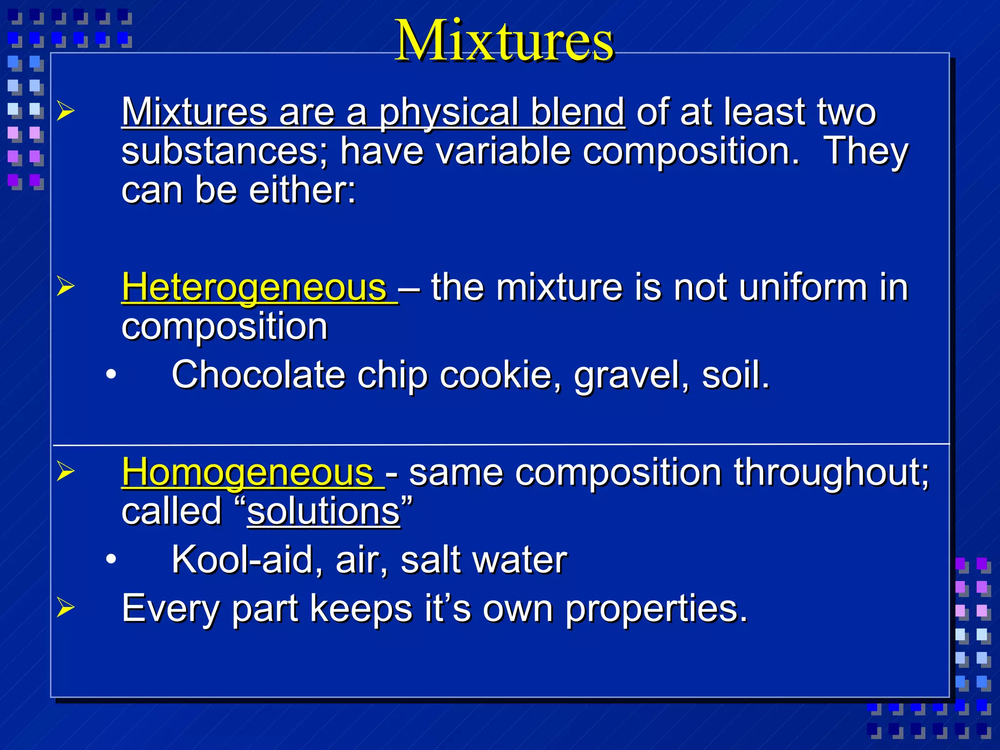 Mixtures Mixtures are a physical blend  of at least two substances; have variable composition.  They can be either: Heterogeneous  – the mixture is not uniform in composition Chocolate chip cookie, gravel, soil. Homogeneous  - same composition throughout; called “ solutions ” Kool-aid, air, salt water Every part keeps it’s own properties. 