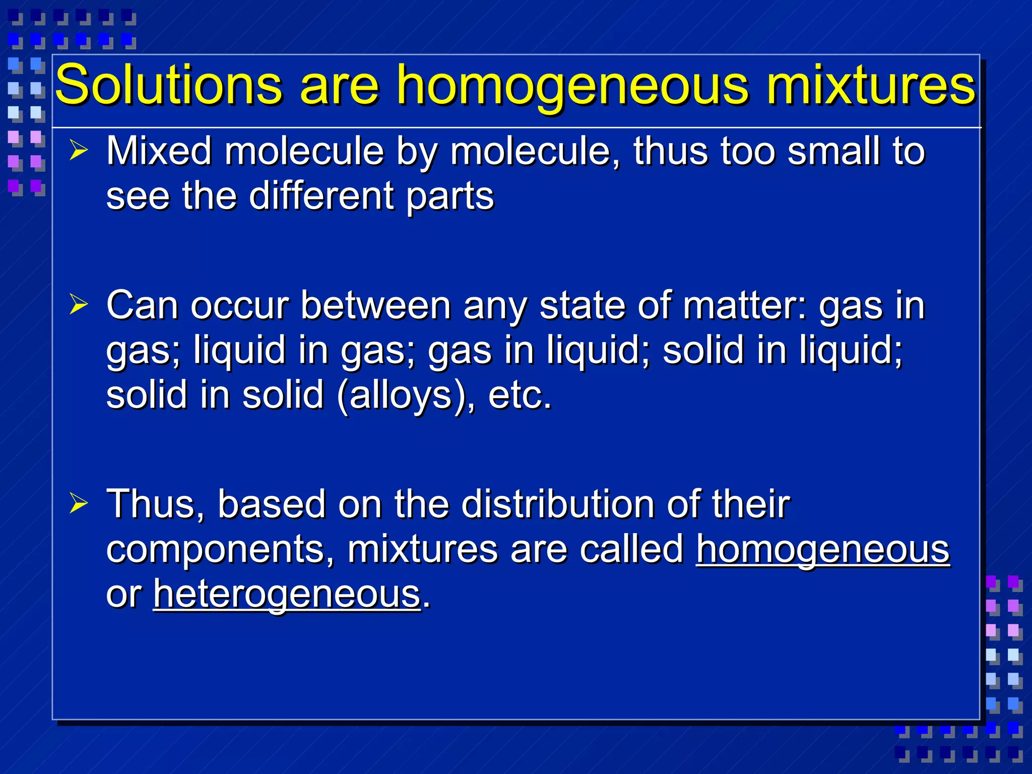 Solutions are homogeneous mixtures Mixed molecule by molecule, thus too small to see the different parts Can occur between any state of matter: gas in gas; liquid in gas; gas in liquid; solid in liquid; solid in solid (alloys), etc. Thus, based on the distribution of their components, mixtures are called  homogeneous  or  heterogeneous . 