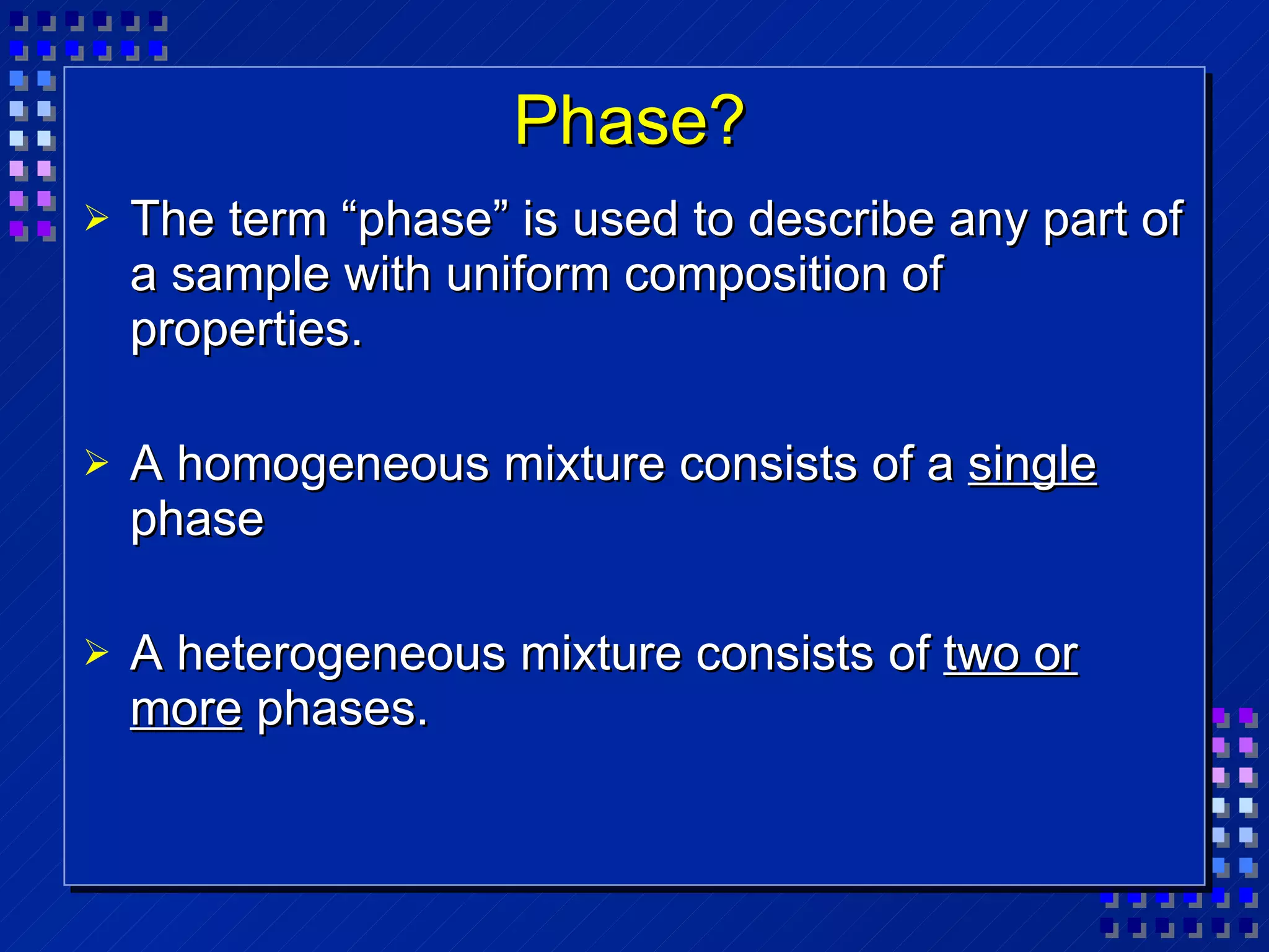 Phase? The term “phase” is used to describe any part of a sample with uniform composition of properties. A homogeneous mixture consists of a  single  phase A heterogeneous mixture consists of  two or more  phases. 