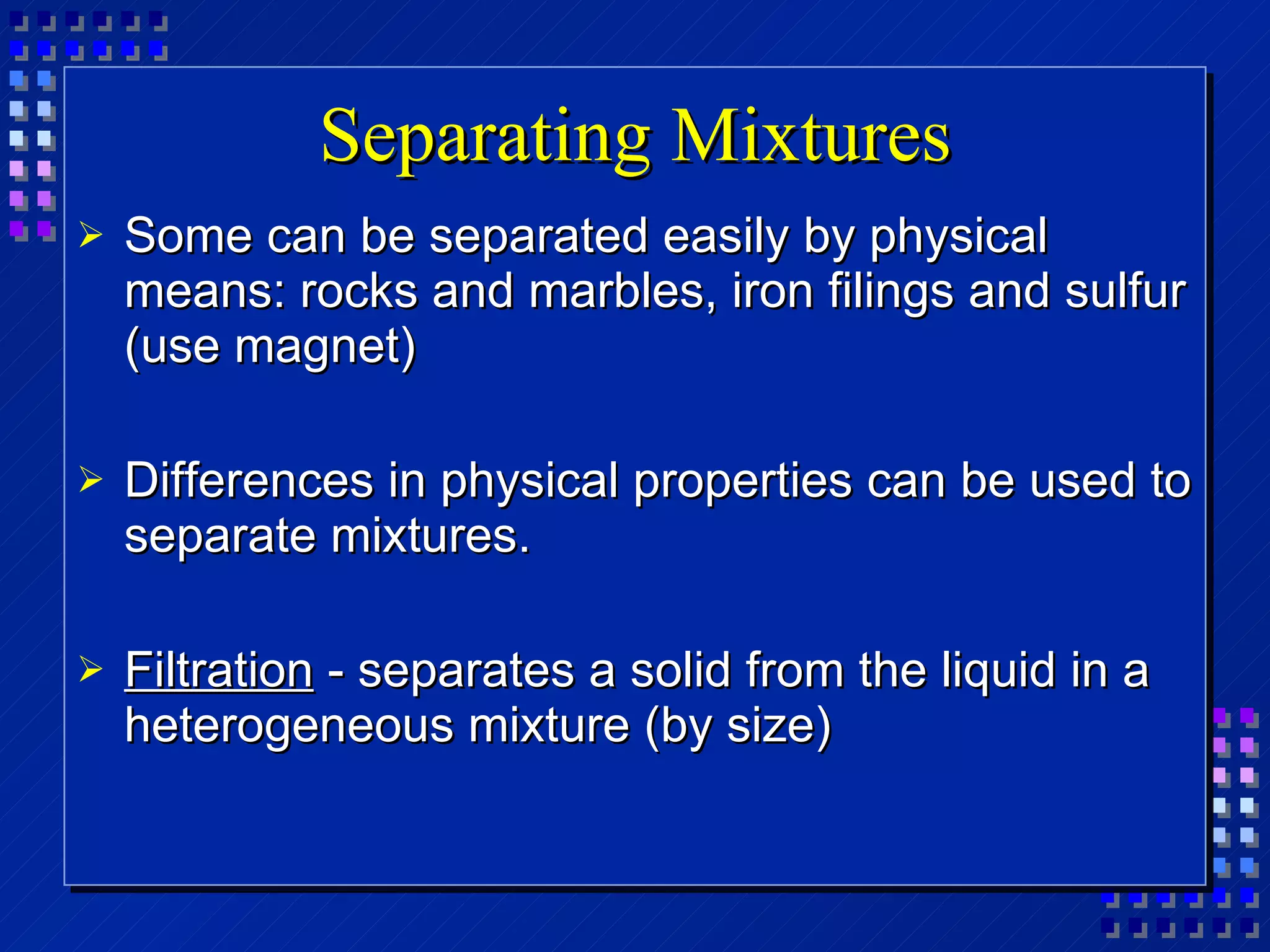 Separating Mixtures Some can be separated easily by physical means: rocks and marbles, iron filings and sulfur (use magnet)  Differences in physical properties can be used to separate mixtures. Filtration  - separates a solid from the liquid in a heterogeneous mixture (by size) 