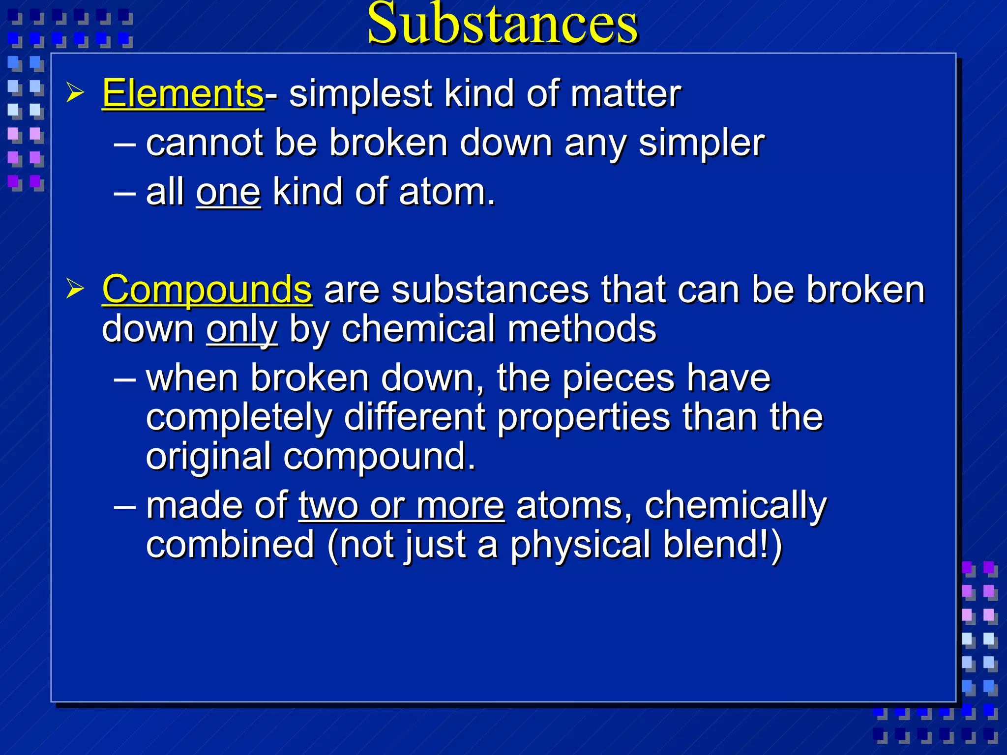 Substances Elements - simplest kind of matter cannot be broken down any simpler all  one  kind of atom. Compounds  are substances that can be broken down  only  by chemical methods when broken down, the pieces have completely different properties than the original compound. made of  two or more  atoms, chemically combined (not just a physical blend!)  