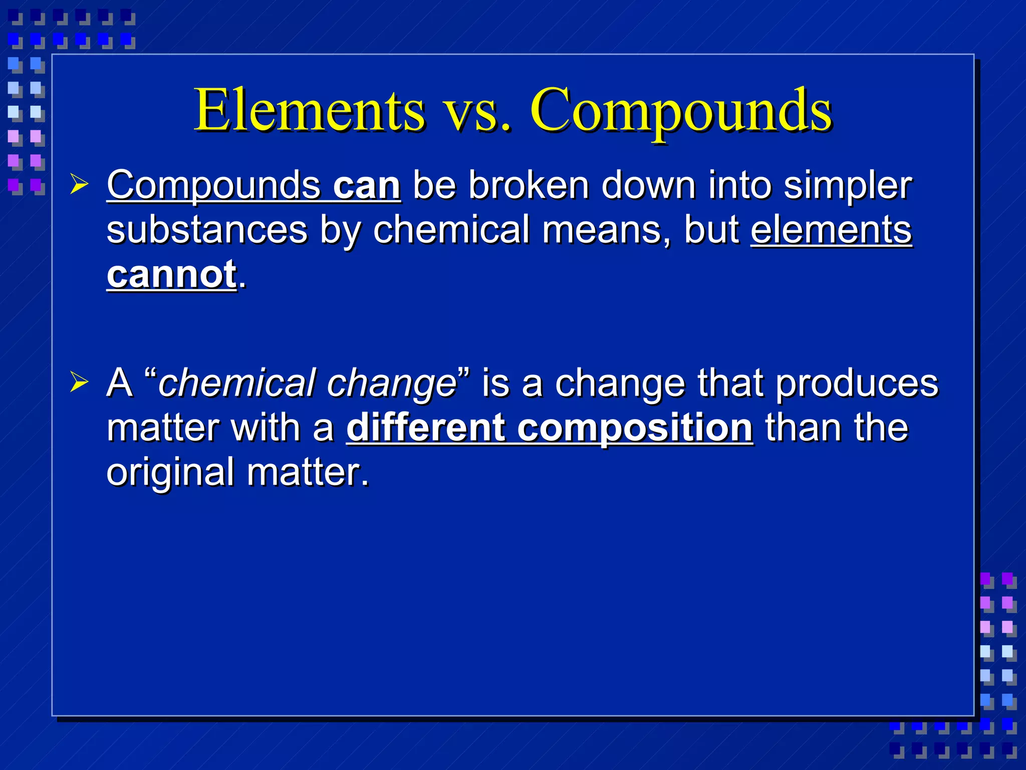 Elements vs. Compounds Compounds  can  be broken down into simpler substances by chemical means, but  elements  cannot . A “ chemical change ” is a change that produces matter with a  different composition  than the original matter. 