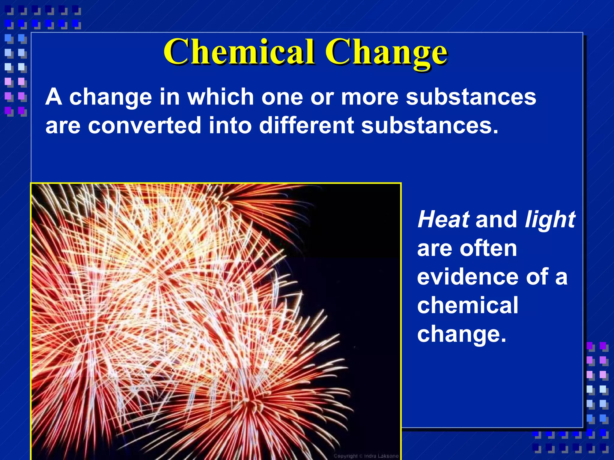 Chemical Change A change in which one or more substances are converted into different substances. Heat  and  light  are often evidence of a chemical change. 