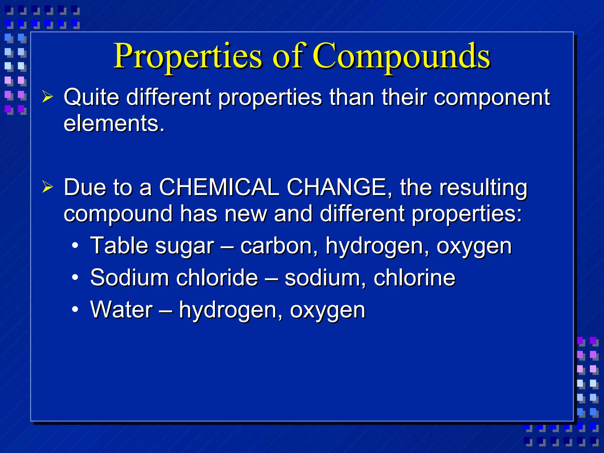 Properties of Compounds Quite different properties than their component elements. Due to a CHEMICAL CHANGE, the resulting compound has new and different properties: Table sugar – carbon, hydrogen, oxygen Sodium chloride – sodium, chlorine Water – hydrogen, oxygen 