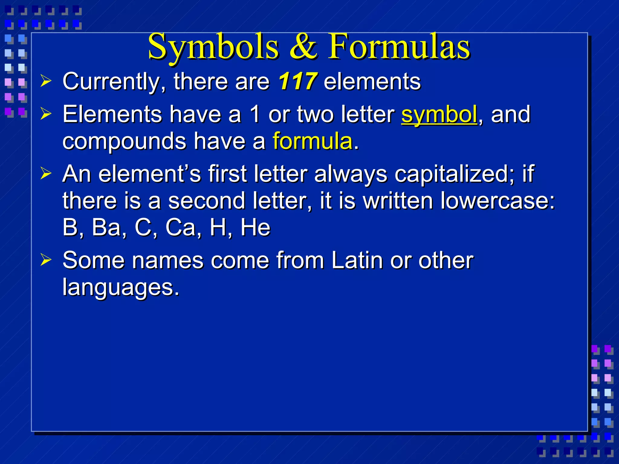 Symbols & Formulas Currently, there are  117  elements Elements have a 1 or two letter  symbol , and compounds have a  formula . An element’s first letter always capitalized; if there is a second letter, it is written lowercase:  B, Ba, C, Ca, H, He Some names come from Latin or other languages. 