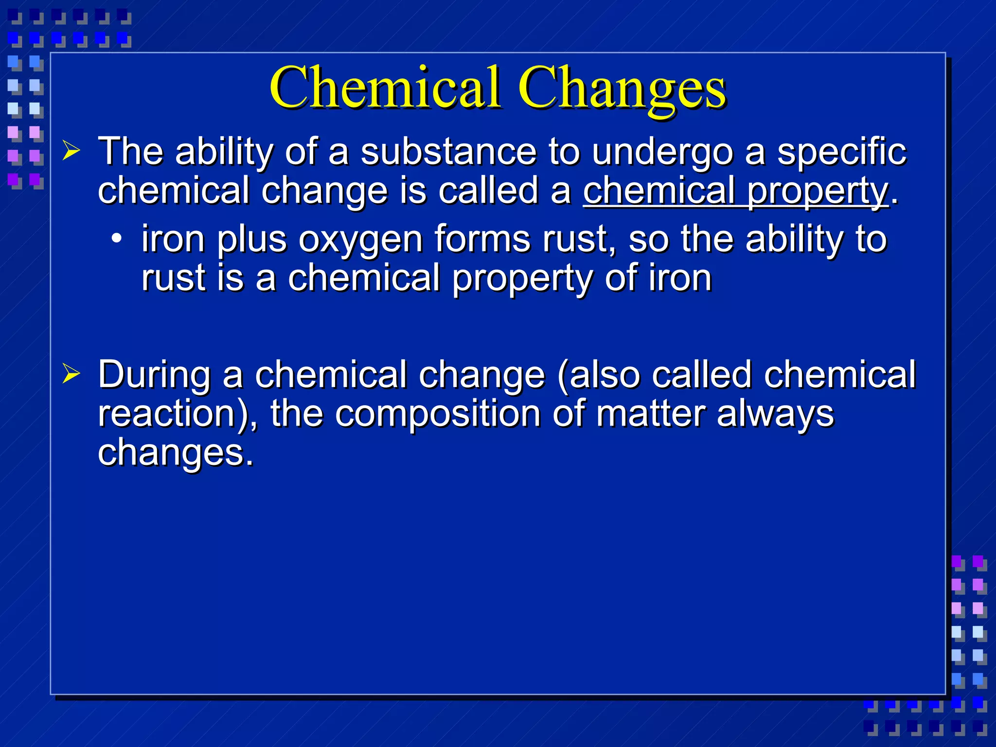 Chemical Changes The ability of a substance to undergo a specific chemical change is called a  chemical property . iron plus oxygen forms rust, so the ability to rust is a chemical property of iron During a chemical change (also called chemical reaction), the composition of matter always changes.  