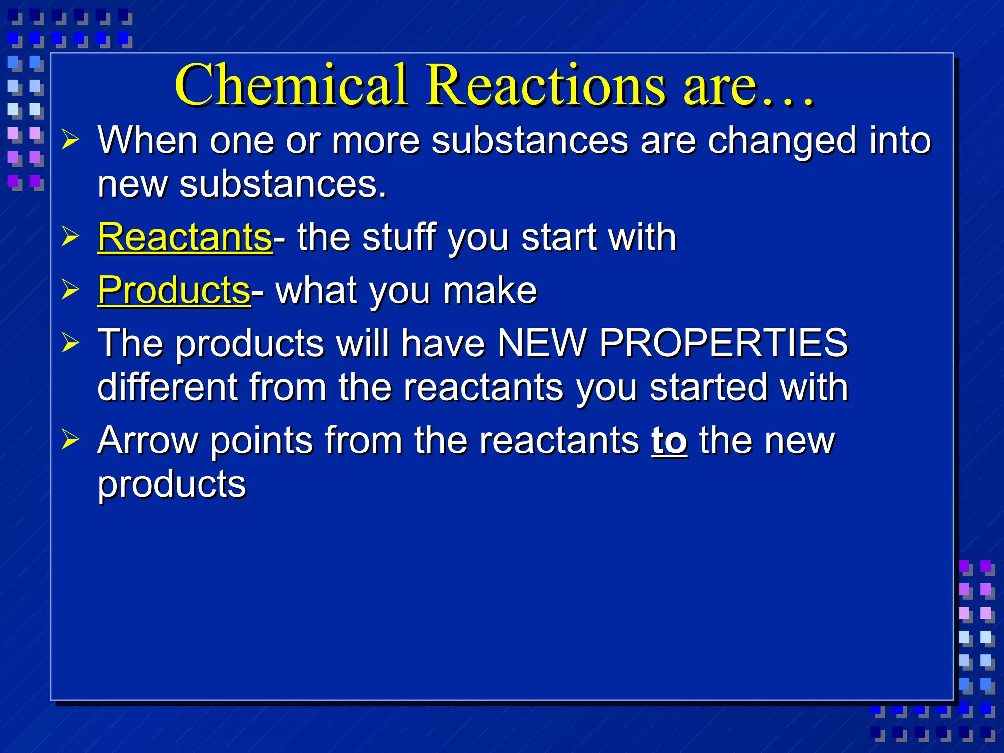 Chemical Reactions are… When one or more substances are changed into new substances. Reactants - the stuff you start with Products - what you make The products will have NEW PROPERTIES different from the reactants you started with Arrow points from the reactants  to  the new products 