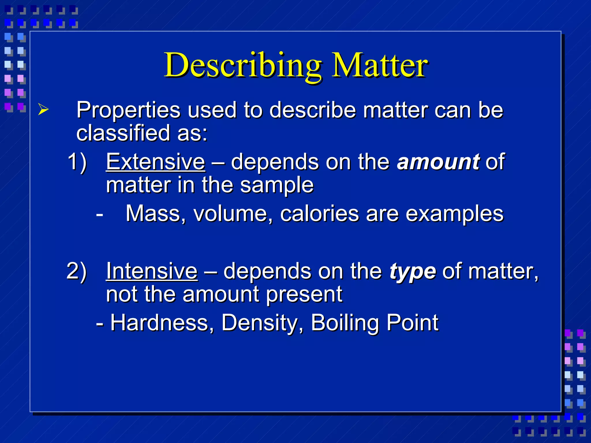 Describing Matter Properties used to describe matter can be classified as: Extensive  – depends on the  amount  of matter in the sample Mass, volume, calories are examples Intensive  – depends on the  type  of matter, not the amount present - Hardness, Density, Boiling Point 