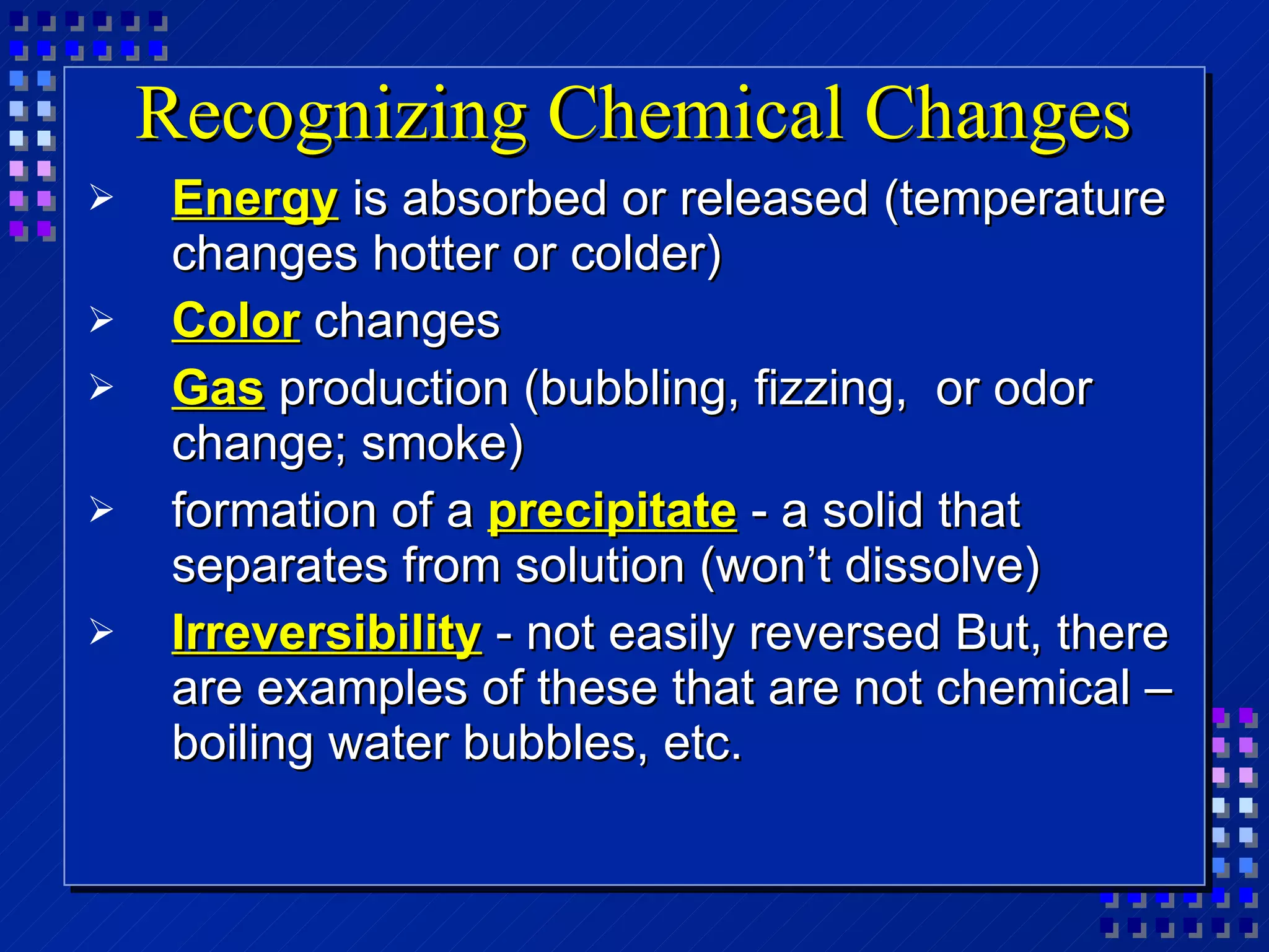 Recognizing Chemical Changes Energy  is absorbed or released (temperature changes hotter or colder) Color  changes Gas  production (bubbling, fizzing,  or odor change; smoke) formation of a   precipitate   - a solid that separates from solution (won’t dissolve) Irreversibility   - not easily reversed But, there are examples of these that are not chemical – boiling water bubbles, etc. 