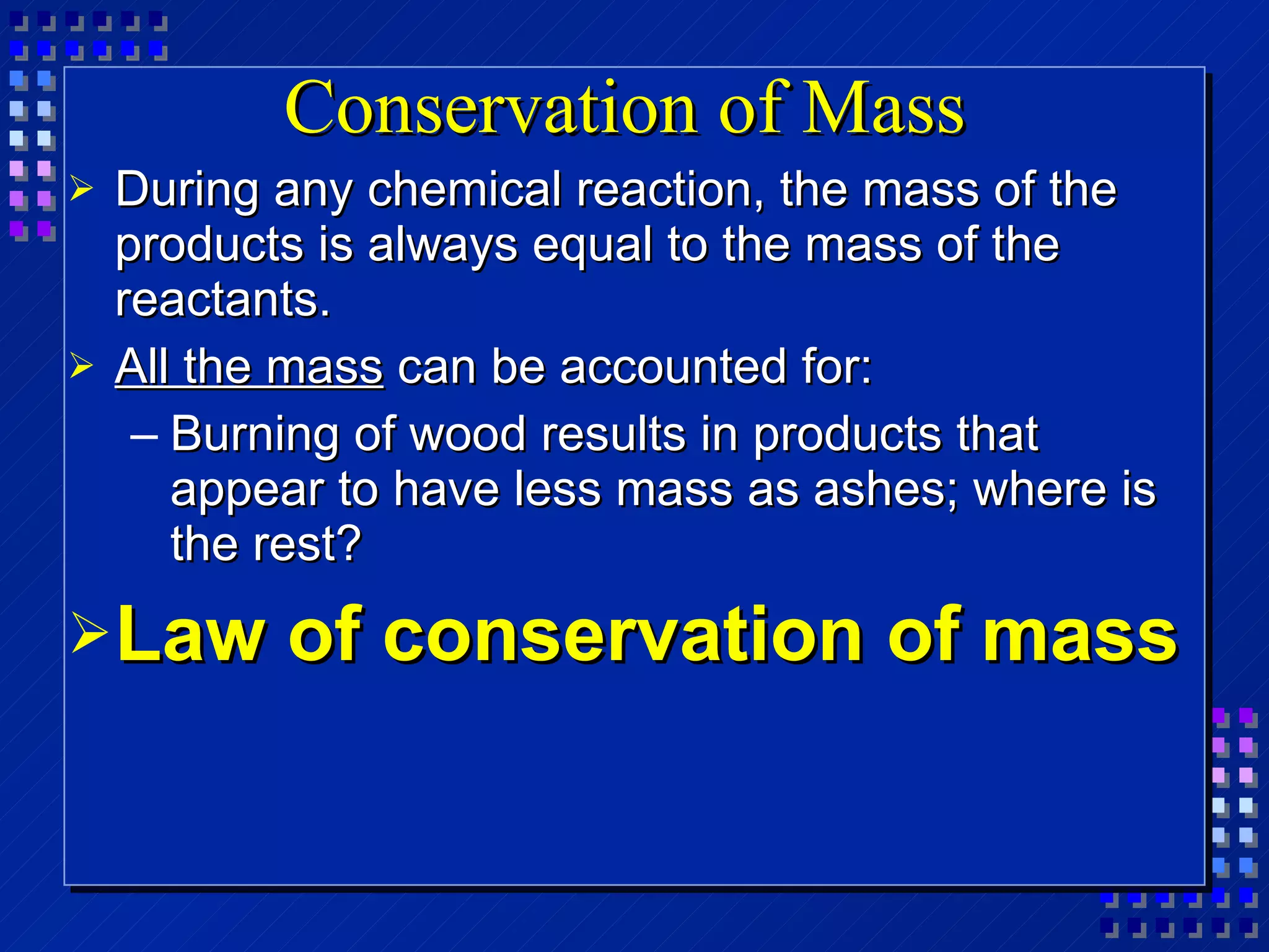 Conservation of Mass  During any chemical reaction, the mass of the products is always equal to the mass of the reactants. All the mass  can be accounted for: Burning of wood results in products that appear to have less mass as ashes; where is the rest? Law of conservation of mass 