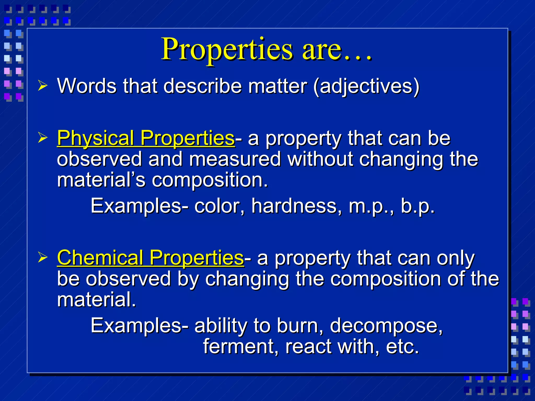 Properties are… Words that describe matter (adjectives) Physical Properties - a property that can be observed and measured without changing the material’s composition. Examples- color, hardness, m.p., b.p. Chemical Properties - a property that can only be observed by changing the composition of the material.  Examples- ability to burn, decompose,   ferment, react with, etc. 