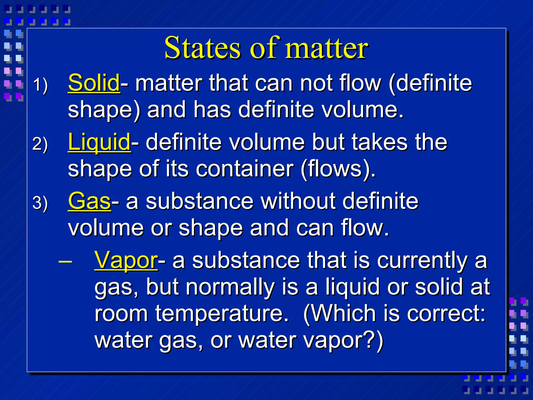 States of matter Solid - matter that can not flow (definite shape) and has definite volume. Liquid - definite volume but takes the shape of its container (flows). Gas - a substance without definite volume or shape and can flow. Vapor - a substance that is currently a gas, but normally is a liquid or solid at room temperature.  (Which is correct: water gas, or water vapor?) 