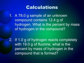 Calculations
1. A 78.0 g sample of an unknown
   compound contains 12.4 g of
   hydrogen. What is the percent by mass
   of hydrogen in the compound?

2. If 1.0 g of hydrogen reacts completely
   with 19.0 g of fluorine, what is the
   percent by mass of hydrogen in the
   compound that is formed?
 