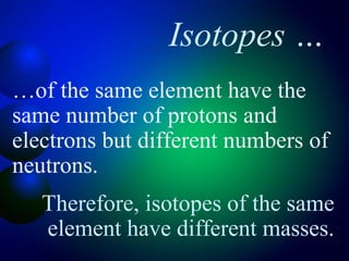 Isotopes …
…of the same element have the
same number of protons and
electrons but different numbers of
neutrons.
   Therefore, isotopes of the same
   element have different masses.
 
