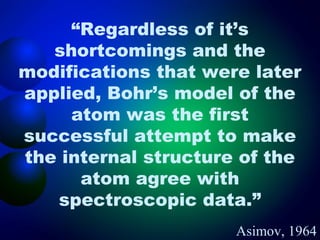 “Regardless of it’s
   shortcomings and the
modifications that were later
applied, Bohr’s model of the
     atom was the first
successful attempt to make
the internal structure of the
      atom agree with
   spectroscopic data.”
                      Asimov, 1964
 