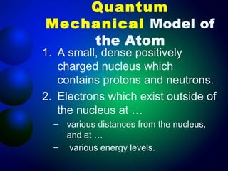 Quantum
Mechanical Model of
    the Atom
1. A small, dense positively
   charged nucleus which
   contains protons and neutrons.
2. Electrons which exist outside of
   the nucleus at …
  – various distances from the nucleus,
    and at …
  – various energy levels.
 