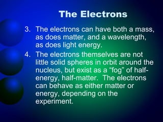 The Electrons
3. The electrons can have both a mass,
   as does matter, and a wavelength,
   as does light energy.
4. The electrons themselves are not
   little solid spheres in orbit around the
   nucleus, but exist as a “fog” of half-
   energy, half-matter. The electrons
   can behave as either matter or
   energy, depending on the
   experiment.
 