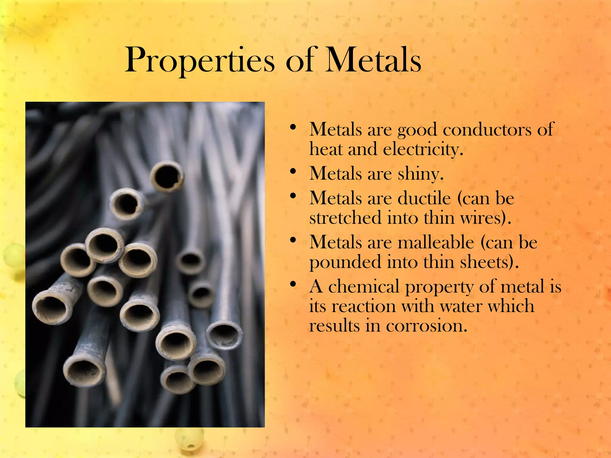 Properties of Metals
• Metals are good conductors of
heat and electricity.
• Metals are shiny.
• Metals are ductile (can be
stretched into thin wires).
• Metals are malleable (can be
pounded into thin sheets).
• A chemical property of metal is
its reaction with water which
results in corrosion.
 