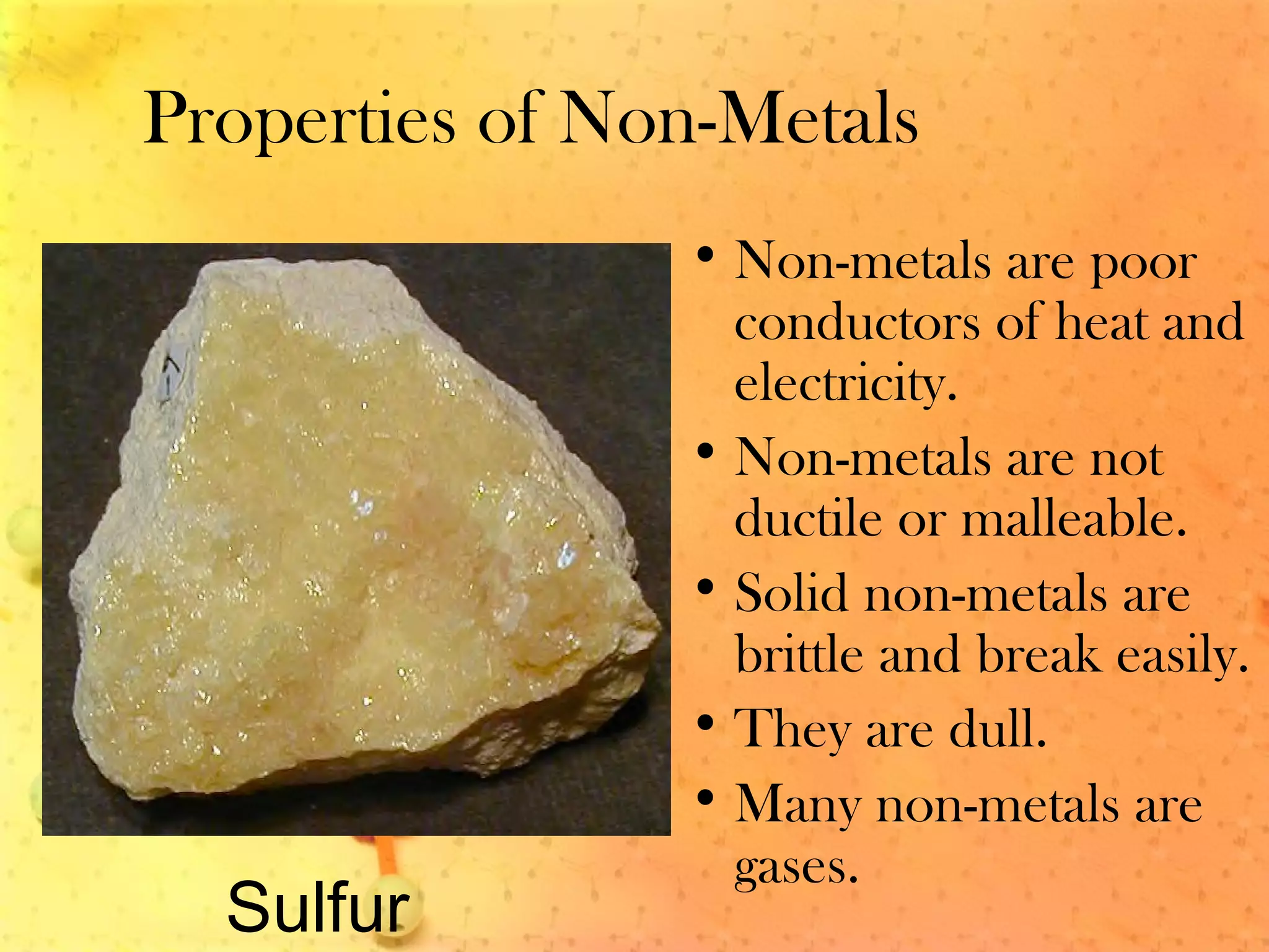 Properties of Non-Metals
• Non-metals are poor
conductors of heat and
electricity.
• Non-metals are not
ductile or malleable.
• Solid non-metals are
brittle and break easily.
• They are dull.
• Many non-metals are
gases.
Sulfur
 