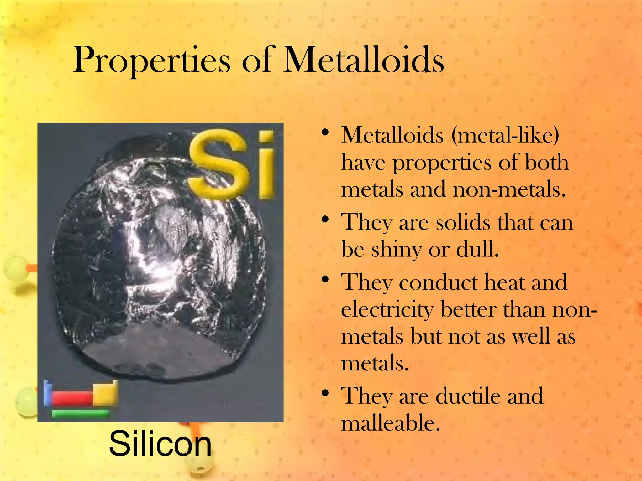 Properties of Metalloids
• Metalloids (metal-like)
have properties of both
metals and non-metals.
• They are solids that can
be shiny or dull.
• They conduct heat and
electricity better than non-
metals but not as well as
metals.
• They are ductile and
malleable.
Silicon
 