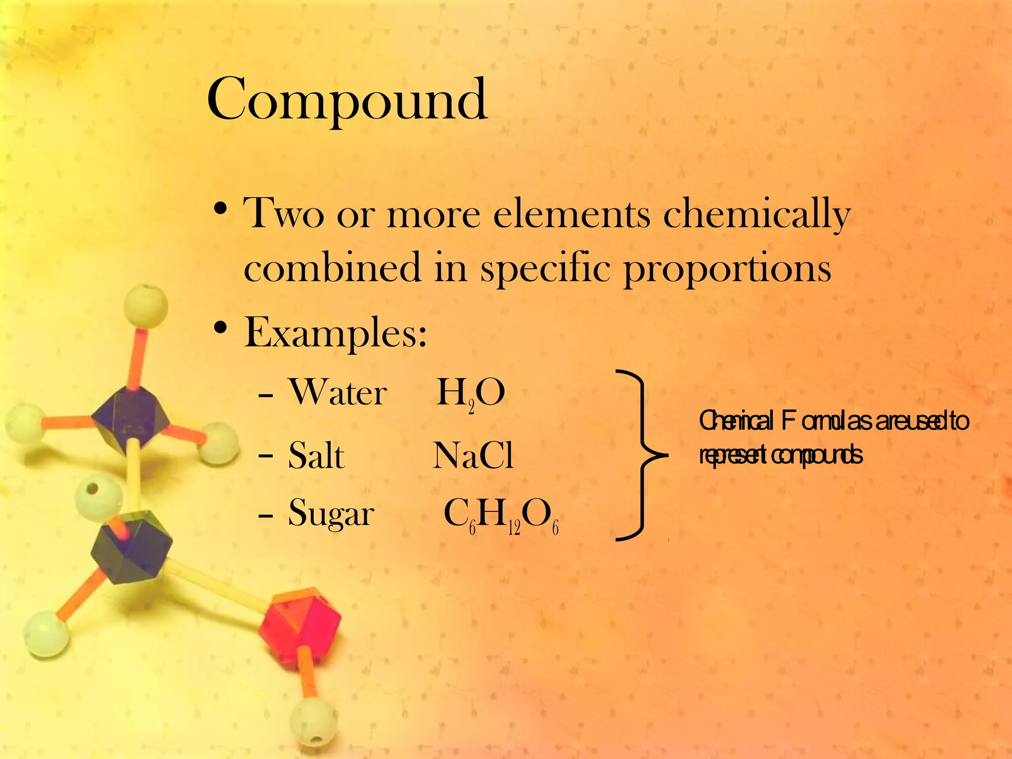 Compound
• Two or more elements chemically
combined in specific proportions
• Examples:
– Water H2O
– Salt NaCl
– Sugar C6H12O6
Chemical Formulasareusedto
representcompounds
 