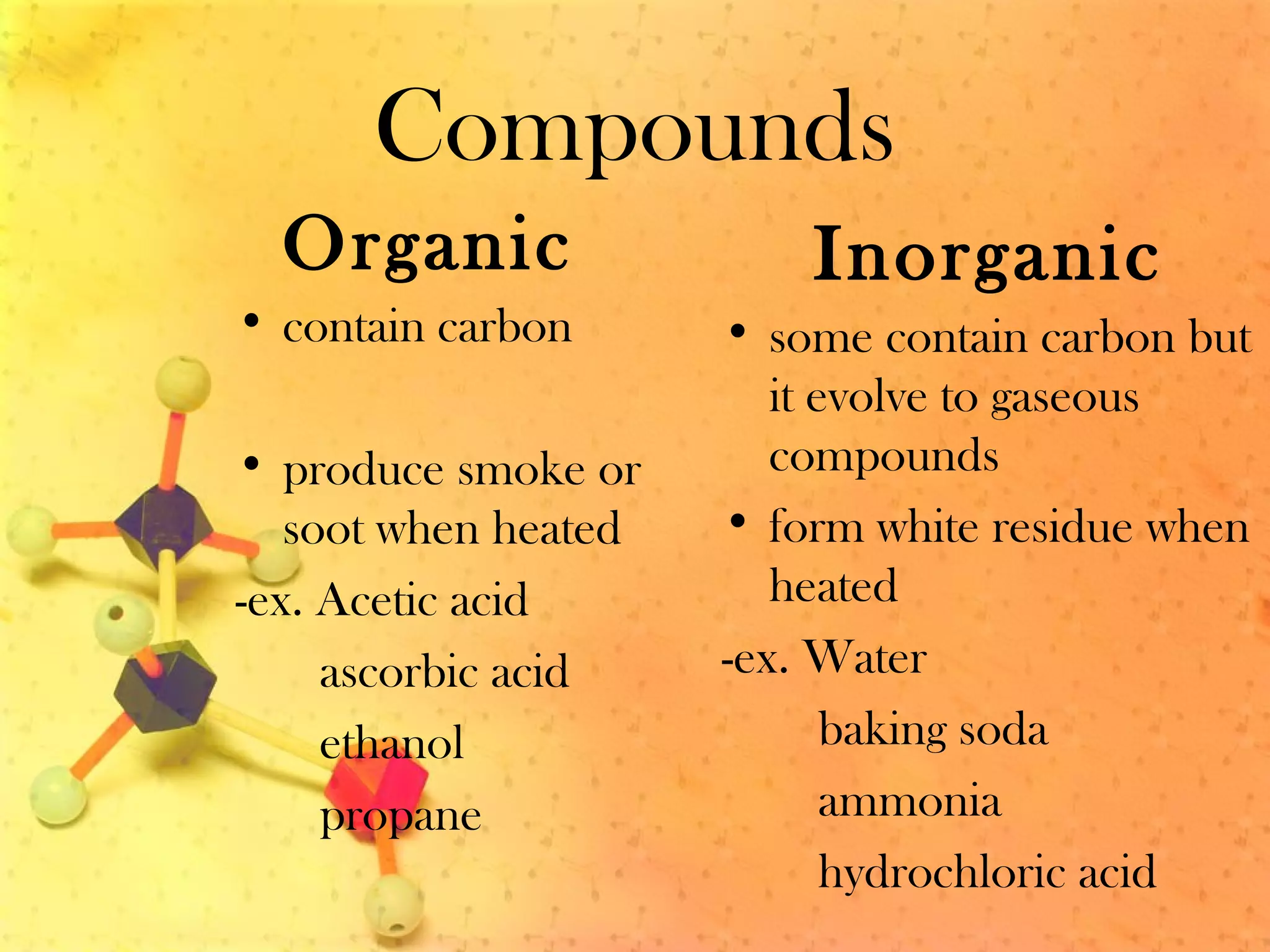 Compounds
Organic
• contain carbon
• produce smoke or
soot when heated
-ex. Acetic acid
ascorbic acid
ethanol
propane
Inorganic
• some contain carbon but
it evolve to gaseous
compounds
• form white residue when
heated
-ex. Water
baking soda
ammonia
hydrochloric acid
 