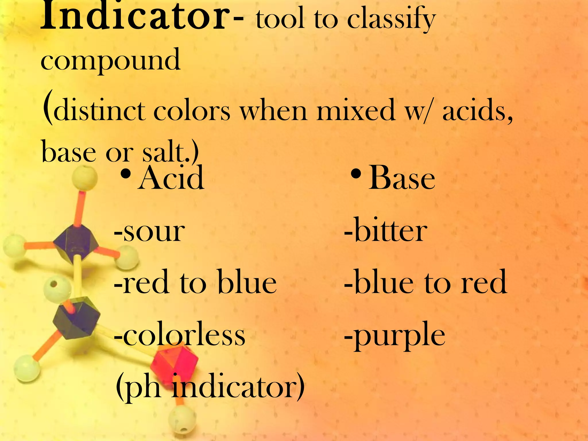 Indicator- tool to classify
compound
(distinct colors when mixed w/ acids,
base or salt.)
•Acid
-sour
-red to blue
-colorless
(ph indicator)
•Base
-bitter
-blue to red
-purple
 