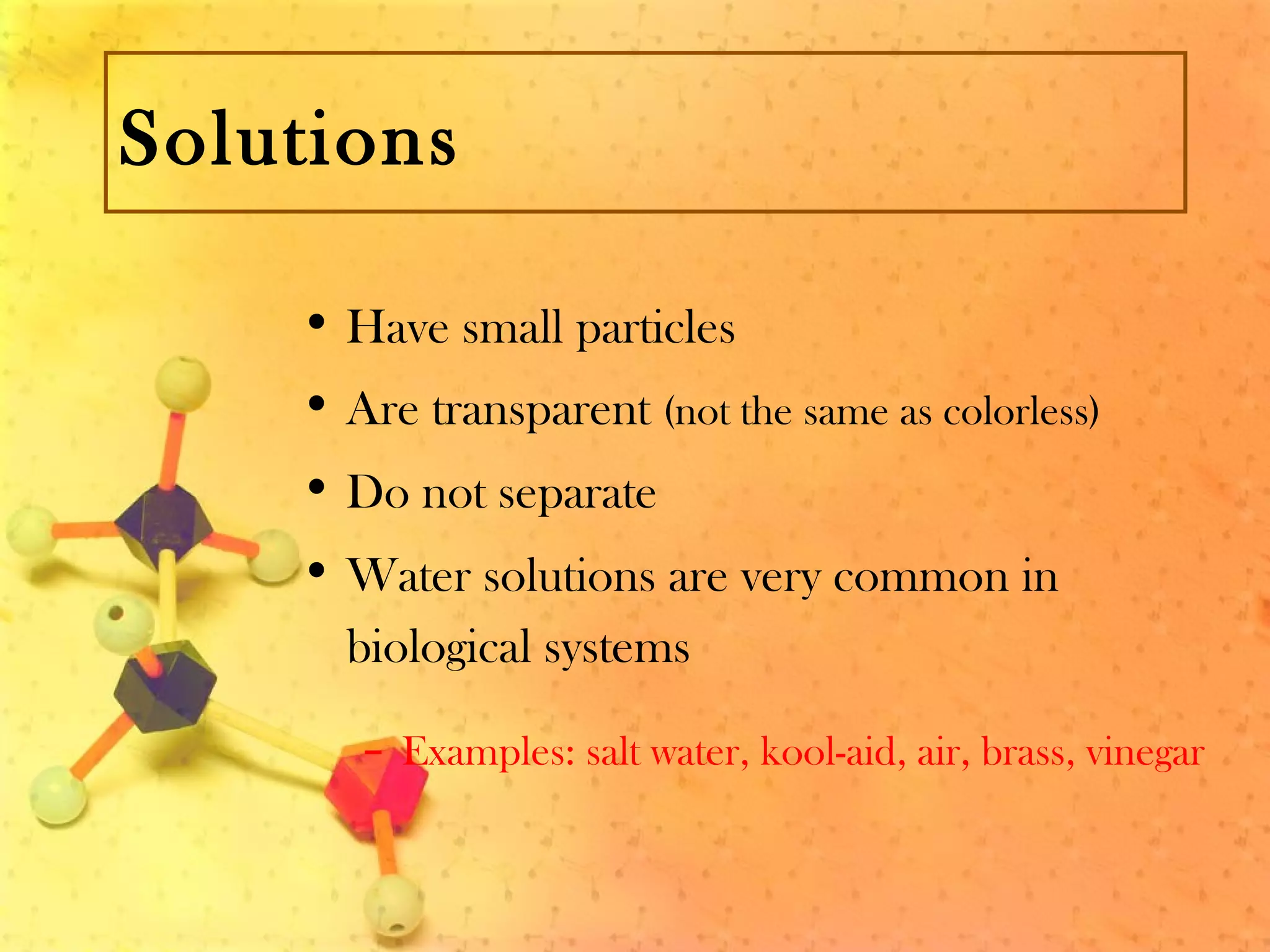 Solutions
• Have small particles
• Are transparent (not the same as colorless)
• Do not separate
• Water solutions are very common in
biological systems
– Examples: salt water, kool-aid, air, brass, vinegar
 