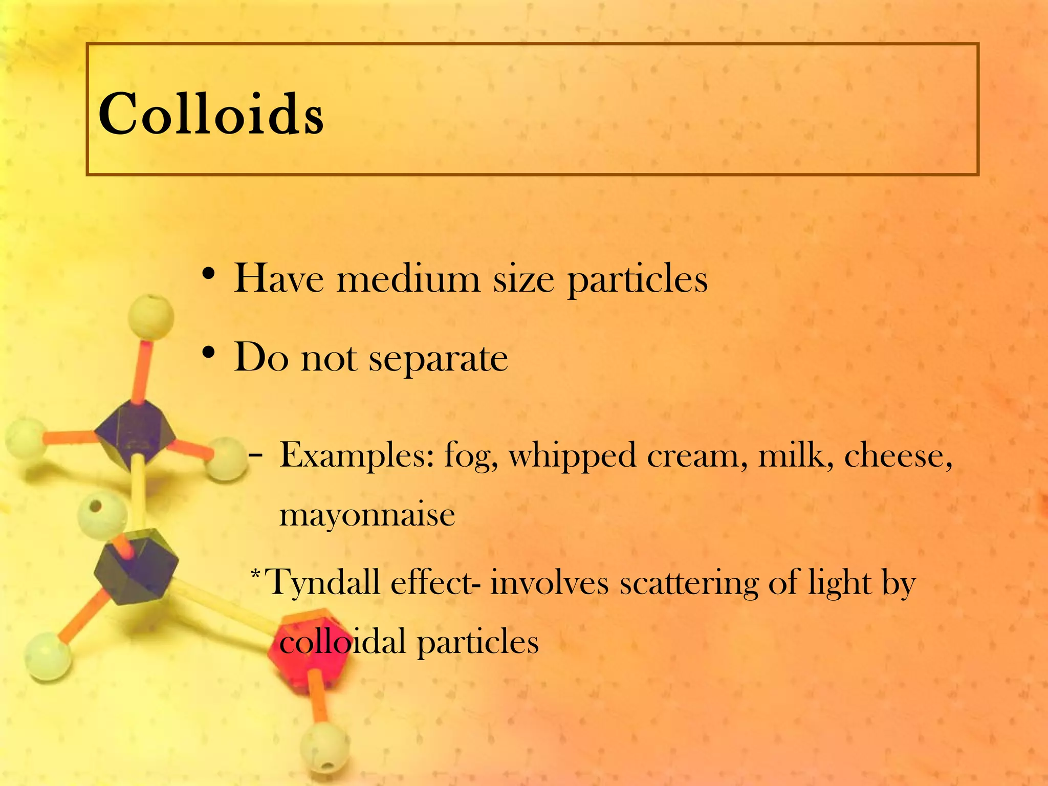 Colloids
• Have medium size particles
• Do not separate
– Examples: fog, whipped cream, milk, cheese,
mayonnaise
*Tyndall effect- involves scattering of light by
colloidal particles
 