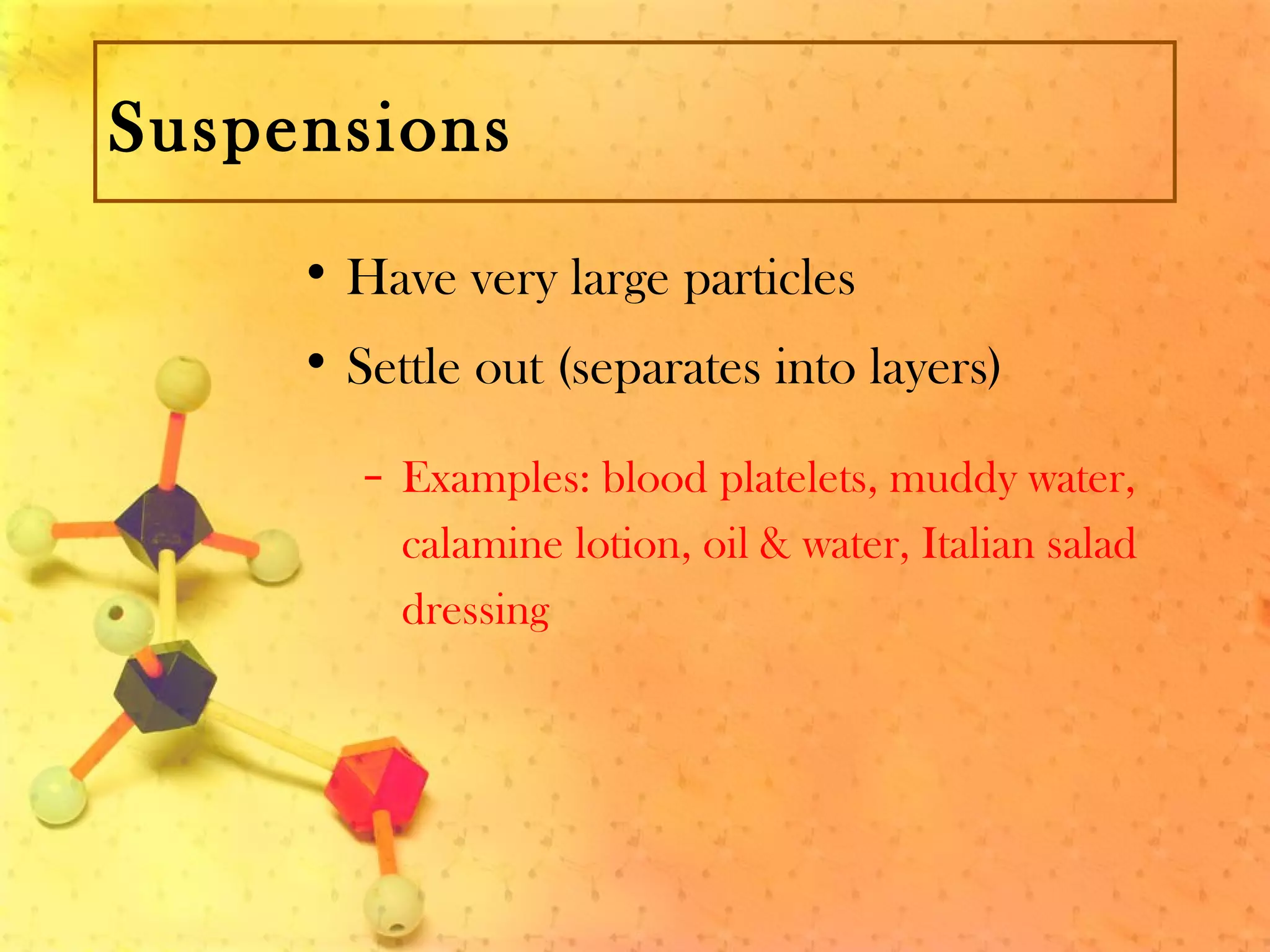 Suspensions
• Have very large particles
• Settle out (separates into layers)
– Examples: blood platelets, muddy water,
calamine lotion, oil & water, Italian salad
dressing
 