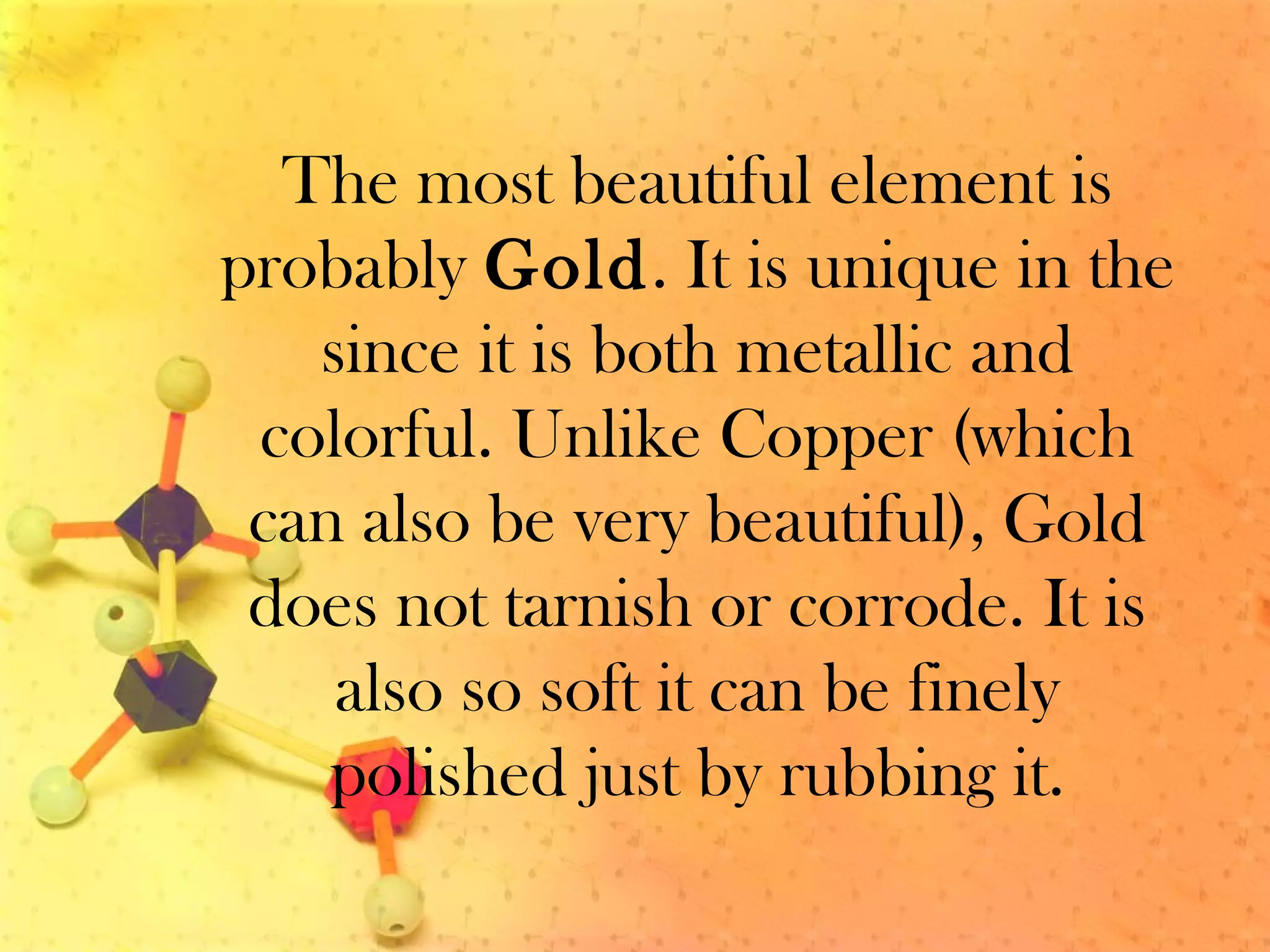 The most beautiful element is
probably Gold. It is unique in the
since it is both metallic and
colorful. Unlike Copper (which
can also be very beautiful), Gold
does not tarnish or corrode. It is
also so soft it can be finely
polished just by rubbing it.
 