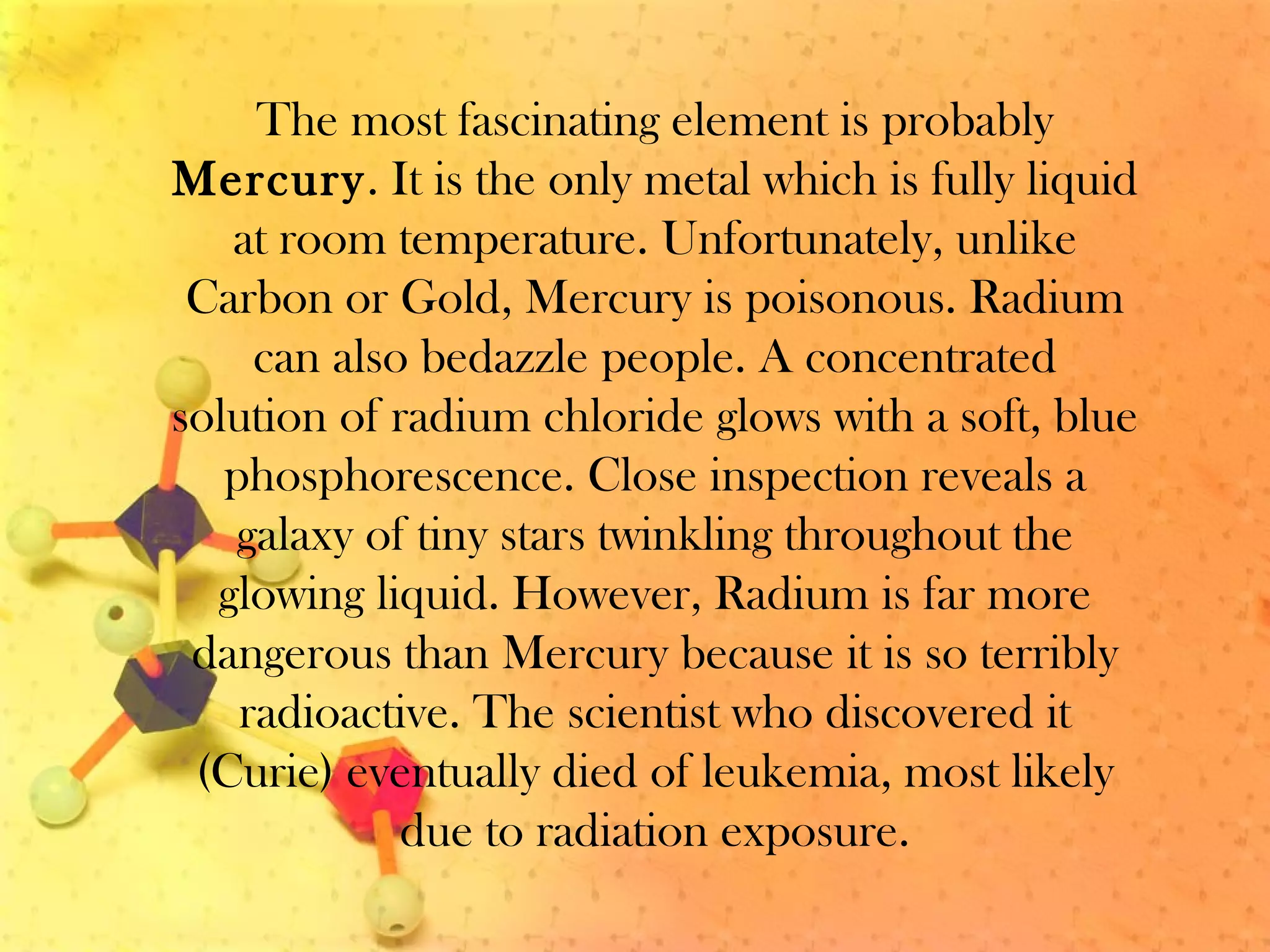 The most fascinating element is probably
Mercury. It is the only metal which is fully liquid
at room temperature. Unfortunately, unlike
Carbon or Gold, Mercury is poisonous. Radium
can also bedazzle people. A concentrated
solution of radium chloride glows with a soft, blue
phosphorescence. Close inspection reveals a
galaxy of tiny stars twinkling throughout the
glowing liquid. However, Radium is far more
dangerous than Mercury because it is so terribly
radioactive. The scientist who discovered it
(Curie) eventually died of leukemia, most likely
due to radiation exposure.
 