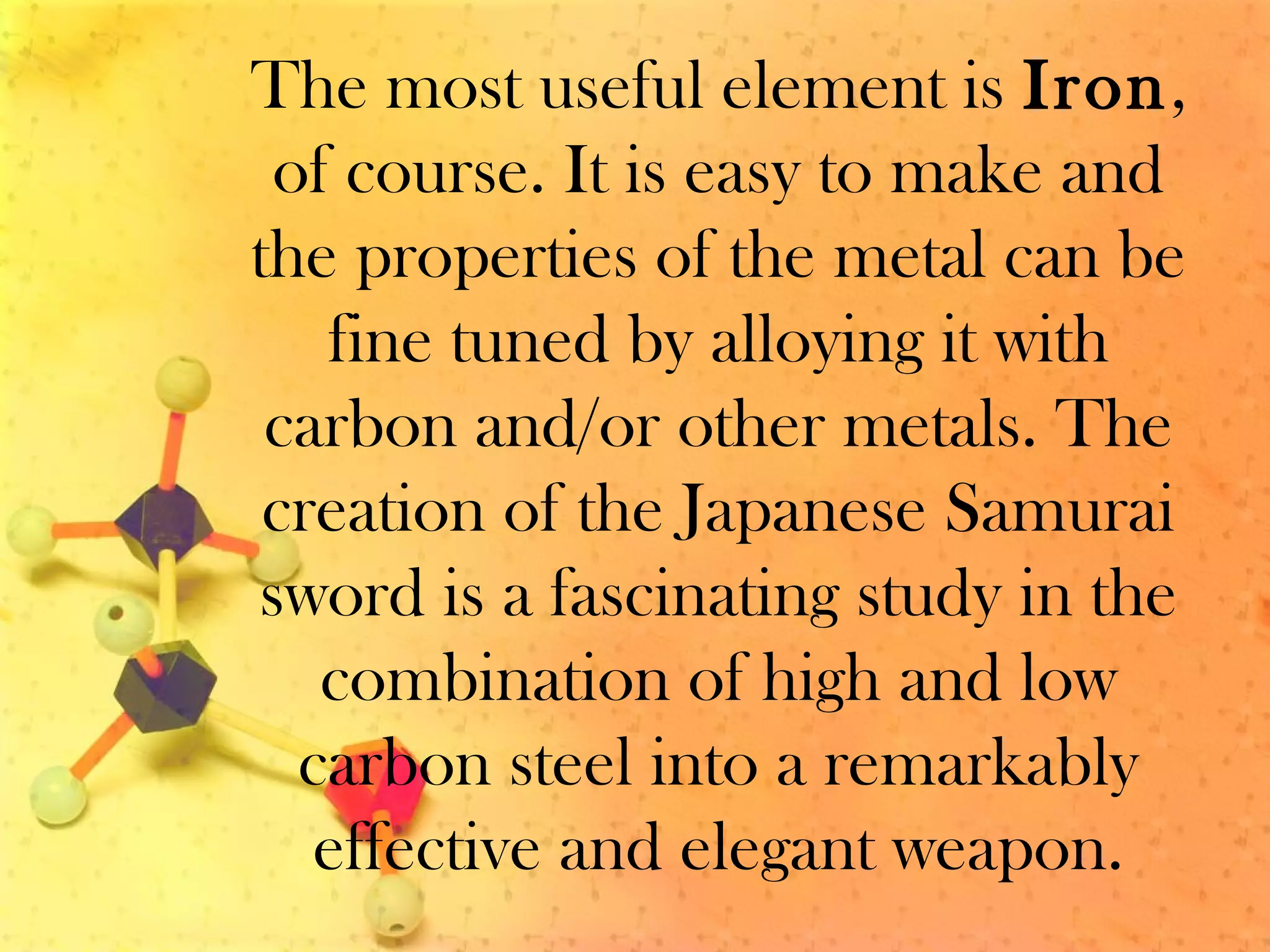The most useful element is Iron,
of course. It is easy to make and
the properties of the metal can be
fine tuned by alloying it with
carbon and/or other metals. The
creation of the Japanese Samurai
sword is a fascinating study in the
combination of high and low
carbon steel into a remarkably
effective and elegant weapon.
 
