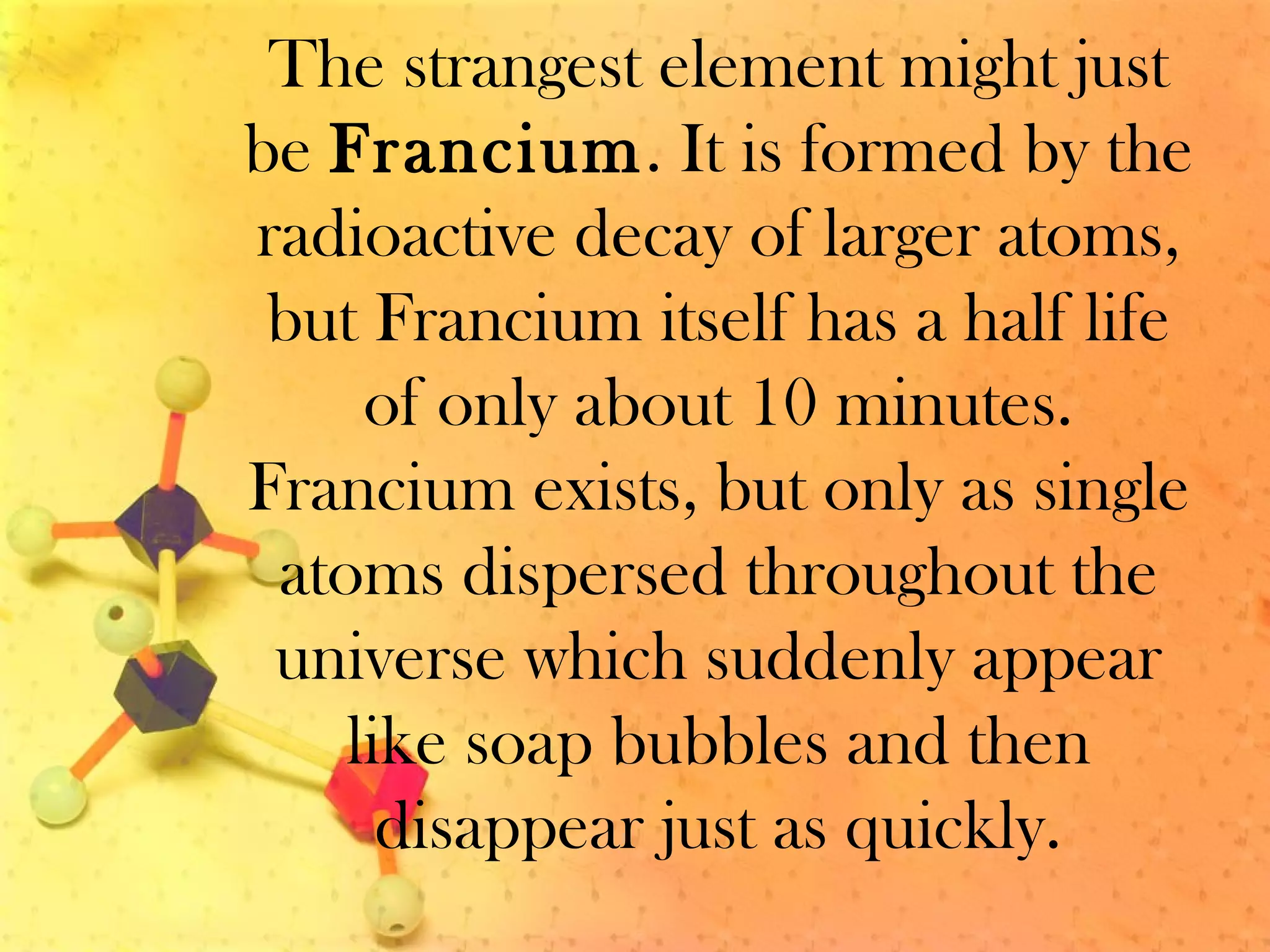 The strangest element might just
be Francium. It is formed by the
radioactive decay of larger atoms,
but Francium itself has a half life
of only about 10 minutes.
Francium exists, but only as single
atoms dispersed throughout the
universe which suddenly appear
like soap bubbles and then
disappear just as quickly.
 