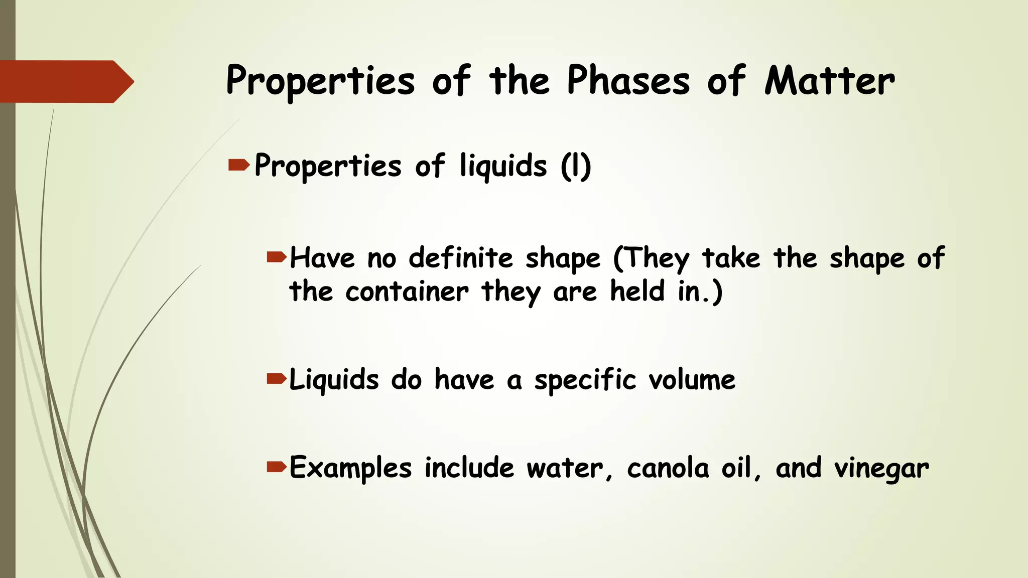 Properties of the Phases of Matter
Properties of liquids (l)
Have no definite shape (They take the shape of
the container they are held in.)
Liquids do have a specific volume
Examples include water, canola oil, and vinegar
 