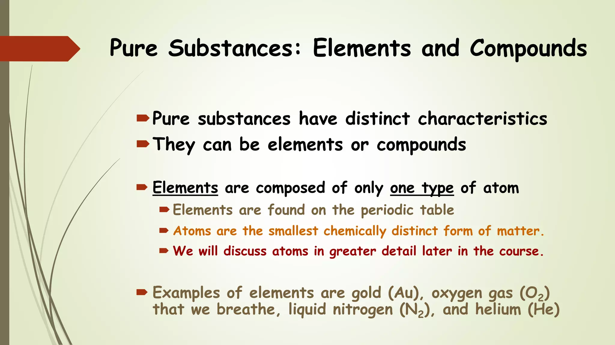 Pure Substances: Elements and Compounds
Pure substances have distinct characteristics
They can be elements or compounds
 Elements are composed of only one type of atom
Elements are found on the periodic table
 Atoms are the smallest chemically distinct form of matter.
 We will discuss atoms in greater detail later in the course.
 Examples of elements are gold (Au), oxygen gas (O2)
that we breathe, liquid nitrogen (N2), and helium (He)
 
