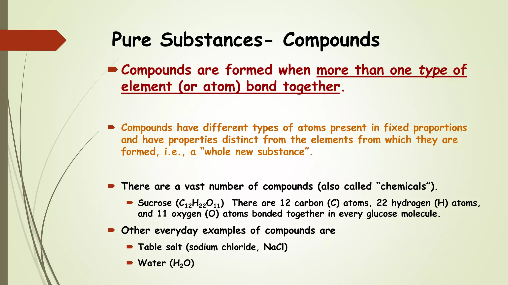 Pure Substances- Compounds
Compounds are formed when more than one type of
element (or atom) bond together.
 Compounds have different types of atoms present in fixed proportions
and have properties distinct from the elements from which they are
formed, i.e., a “whole new substance”.
 There are a vast number of compounds (also called “chemicals”).
 Sucrose (C12H22O11) There are 12 carbon (C) atoms, 22 hydrogen (H) atoms,
and 11 oxygen (O) atoms bonded together in every glucose molecule.
 Other everyday examples of compounds are
 Table salt (sodium chloride, NaCl)
 Water (H2O)
 