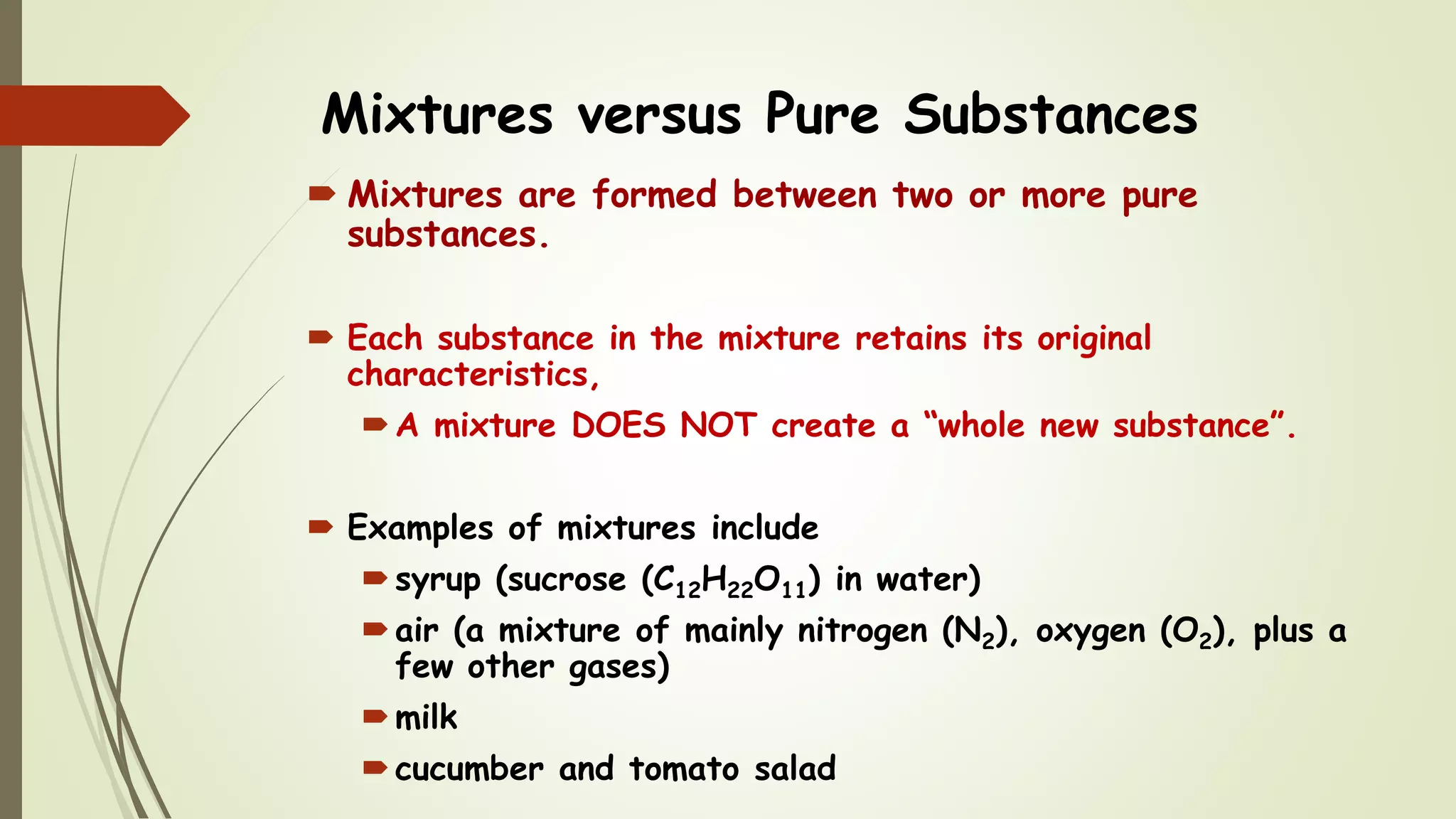 Mixtures versus Pure Substances
 Mixtures are formed between two or more pure
substances.
 Each substance in the mixture retains its original
characteristics,
A mixture DOES NOT create a “whole new substance”.
 Examples of mixtures include
syrup (sucrose (C12H22O11) in water)
air (a mixture of mainly nitrogen (N2), oxygen (O2), plus a
few other gases)
milk
cucumber and tomato salad
 