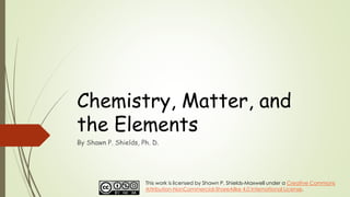 Chemistry, Matter, and
the Elements
By Shawn P. Shields, Ph. D.
This work is licensed by Shawn P. Shields-Maxwell under a Creative Commons
Attribution-NonCommercial-ShareAlike 4.0 International License.
 